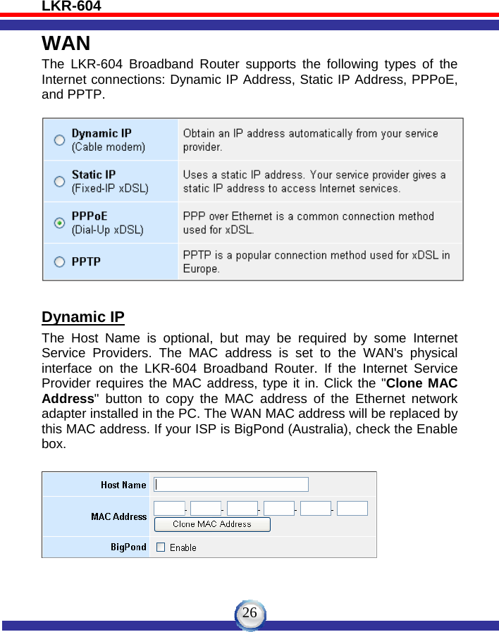 LKR-604   26WAN The LKR-604 Broadband Router supports the following types of the Internet connections: Dynamic IP Address, Static IP Address, PPPoE, and PPTP.    Dynamic IP The Host Name is optional, but may be required by some Internet Service Providers. The MAC address is set to the WAN&apos;s physical interface on the LKR-604 Broadband Router. If the Internet Service Provider requires the MAC address, type it in. Click the &quot;Clone MAC Address&quot; button to copy the MAC address of the Ethernet network adapter installed in the PC. The WAN MAC address will be replaced by this MAC address. If your ISP is BigPond (Australia), check the Enable box.