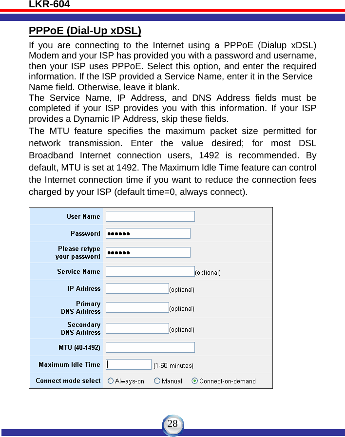 LKR-604   28PPPoE (Dial-Up xDSL) If you are connecting to the Internet using a PPPoE (Dialup xDSL) Modem and your ISP has provided you with a password and username, then your ISP uses PPPoE. Select this option, and enter the required information. If the ISP provided a Service Name, enter it in the Service Name field. Otherwise, leave it blank. The Service Name, IP Address, and DNS Address fields must be completed if your ISP provides you with this information. If your ISP provides a Dynamic IP Address, skip these fields. The MTU feature specifies the maximum packet size permitted for network transmission. Enter the value desired; for most DSL Broadband Internet connection users, 1492 is recommended. By default, MTU is set at 1492. The Maximum Idle Time feature can control the Internet connection time if you want to reduce the connection fees   charged by your ISP (default time=0, always connect).      