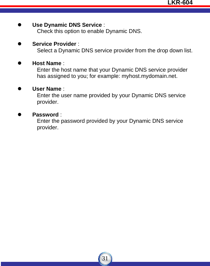 LKR-604   31 z Use Dynamic DNS Service :          Check this option to enable Dynamic DNS.  z Service Provider :          Select a Dynamic DNS service provider from the drop down list.  z Host Name :          Enter the host name that your Dynamic DNS service provider                      has assigned to you; for example: myhost.mydomain.net.  z User Name :          Enter the user name provided by your Dynamic DNS service            provider.  z Password :          Enter the password provided by your Dynamic DNS service          provider. 
