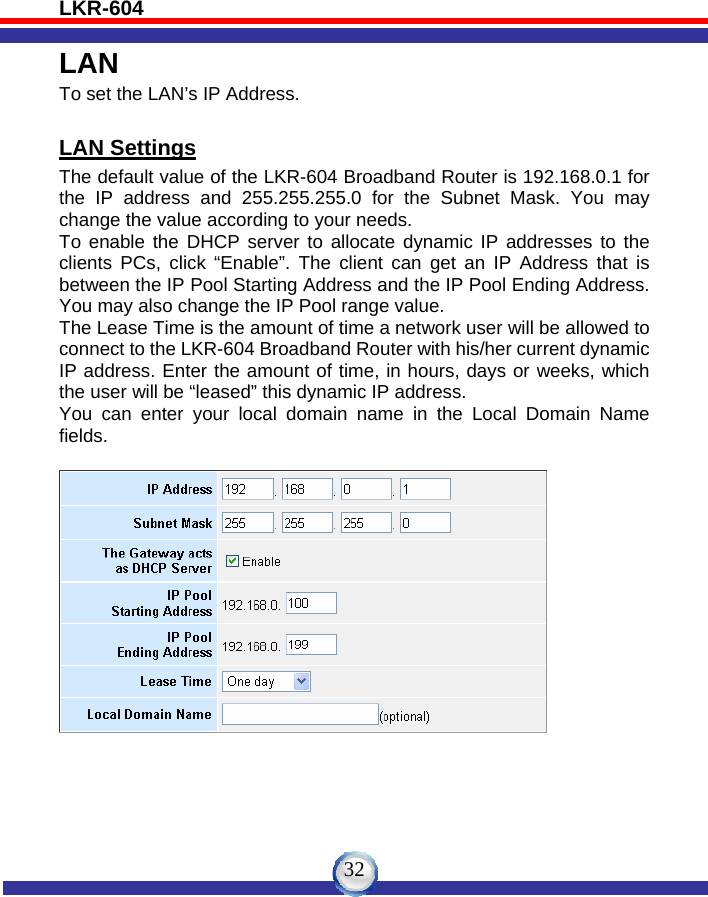 LKR-604   32LAN To set the LAN’s IP Address.  LAN Settings The default value of the LKR-604 Broadband Router is 192.168.0.1 for the IP address and 255.255.255.0 for the Subnet Mask. You may change the value according to your needs.   To enable the DHCP server to allocate dynamic IP addresses to the clients PCs, click “Enable”. The client can get an IP Address that is between the IP Pool Starting Address and the IP Pool Ending Address. You may also change the IP Pool range value. The Lease Time is the amount of time a network user will be allowed to connect to the LKR-604 Broadband Router with his/her current dynamic IP address. Enter the amount of time, in hours, days or weeks, which the user will be “leased” this dynamic IP address. You can enter your local domain name in the Local Domain Name fields.     