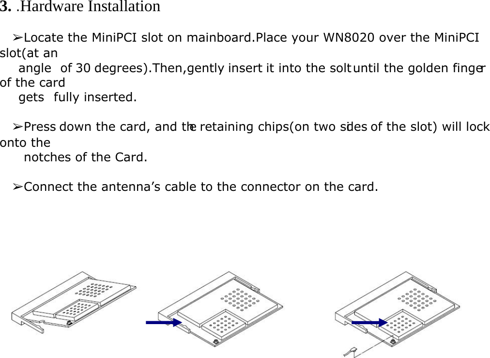  3. .Hardware Installation    ➢Locate the MiniPCI slot on mainboard.Place your WN8020 over the MiniPCI slot(at an     angle  of 30 degrees).Then,gently insert it into the solt until the golden finger of the card     gets  fully inserted.    ➢Press down the card, and the retaining chips(on two sides of the slot) will lock onto the       notches of the Card.    ➢Connect the antenna’s cable to the connector on the card.      