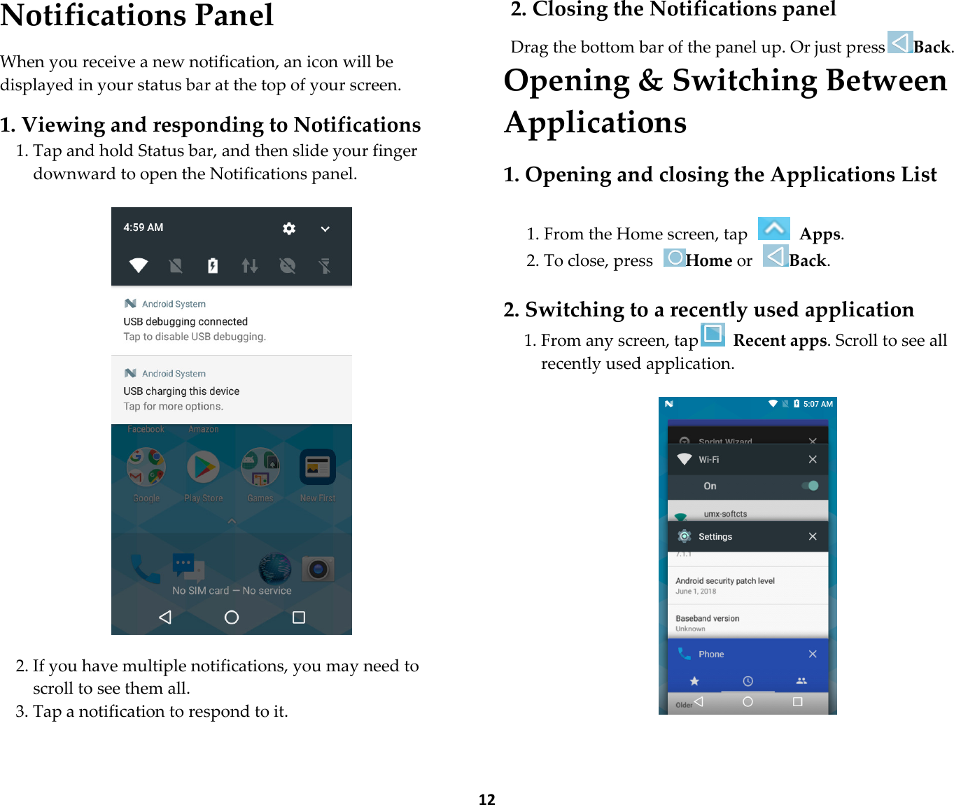  12 Notifications Panel  When you receive a new notification, an icon will be displayed in your status bar at the top of your screen.  1. Viewing and responding to Notifications 1. Tap and hold Status bar, and then slide your finger downward to open the Notifications panel.    2. If you have multiple notifications, you may need to scroll to see them all. 3. Tap a notification to respond to it.  2. Closing the Notifications panel  Drag the bottom bar of the panel up. Or just pressBack. Opening &amp; Switching Between Applications  1. Opening and closing the Applications List  1. From the Home screen, tap   Apps. 2. To close, press Home or Back.  2. Switching to a recently used application 1. From any screen, tap  Recent apps. Scroll to see all recently used application.     