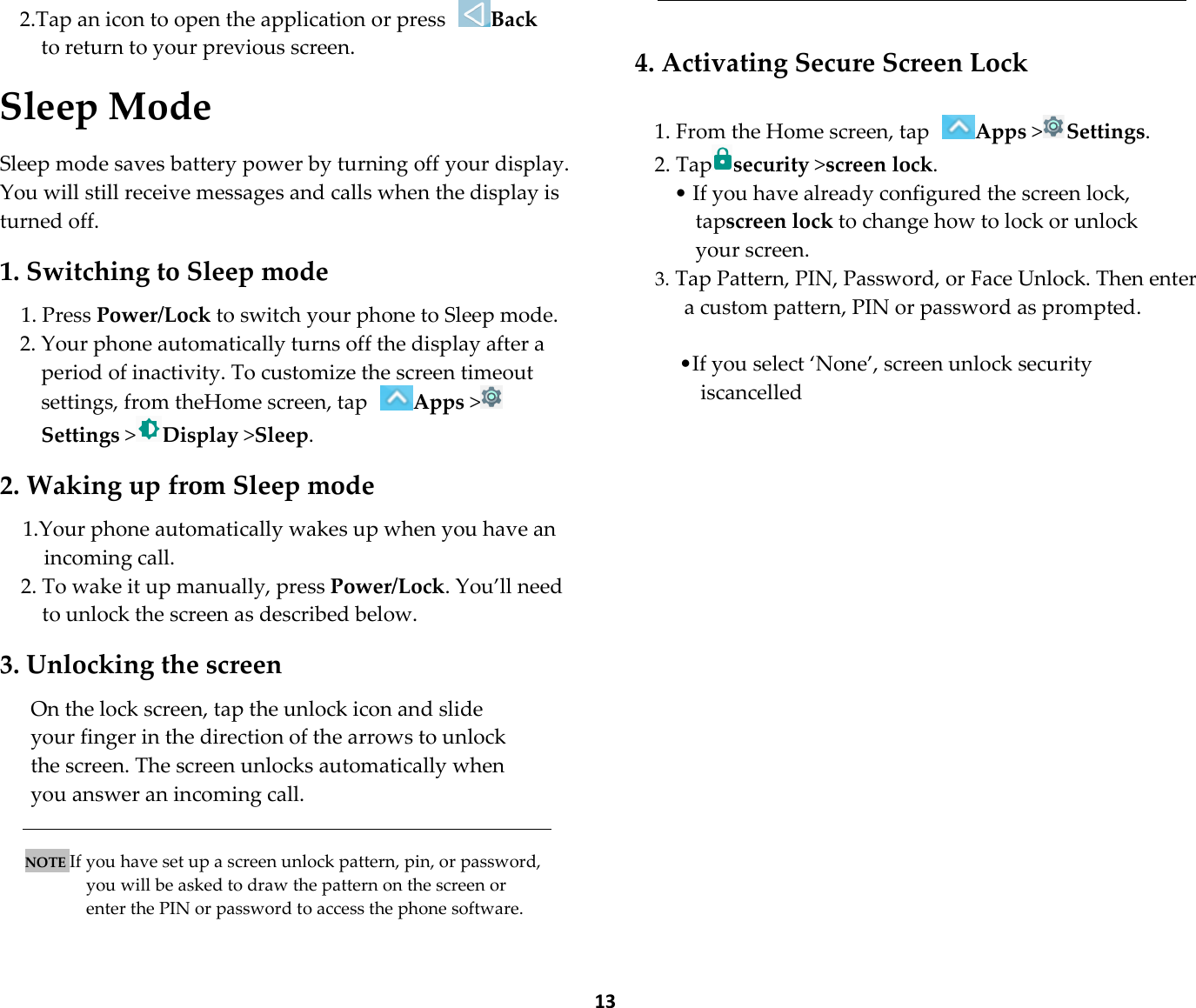  13 2.Tap an icon to open the application or press Back to return to your previous screen.  Sleep Mode  Sleep mode saves battery power by turning off your display. You will still receive messages and calls when the display is turned off.  1. Switching to Sleep mode  1. Press Power/Lock to switch your phone to Sleep mode. 2. Your phone automatically turns off the display after a period of inactivity. To customize the screen timeout settings, from theHome screen, tap Apps &gt;Settings &gt;Display &gt;Sleep.  2. Waking up from Sleep mode  1.Your phone automatically wakes up when you have an incoming call. 2. To wake it up manually, press Power/Lock. You’ll need to unlock the screen as described below.  3. Unlocking the screen  On the lock screen, tap the unlock icon and slide your finger in the direction of the arrows to unlock the screen. The screen unlocks automatically when you answer an incoming call.   NOTE If you have set up a screen unlock pattern, pin, or password, you will be asked to draw the pattern on the screen or enter the PIN or password to access the phone software.    4. Activating Secure Screen Lock  1. From the Home screen, tap Apps &gt;Settings. 2. Tapsecurity &gt;screen lock. • If you have already configured the screen lock, tapscreen lock to change how to lock or unlock your screen. 3. Tap Pattern, PIN, Password, or Face Unlock. Then enter a custom pattern, PIN or password as prompted.  •If you select ‘None’, screen unlock security iscancelled  