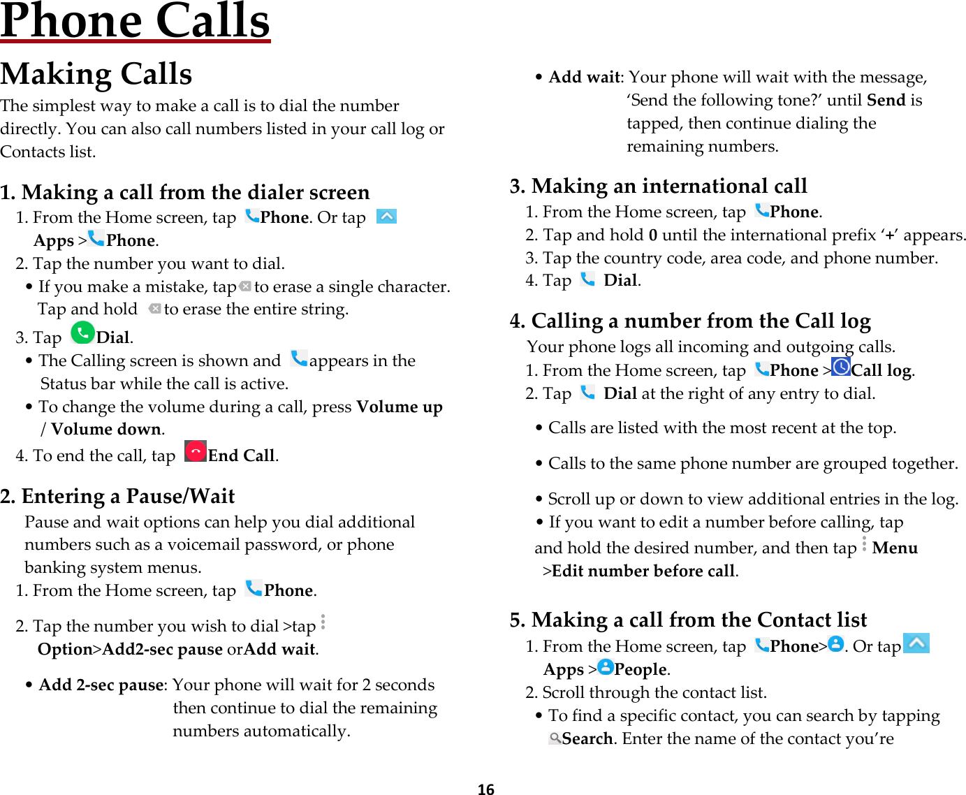  16 Phone Calls Making Calls The simplest way to make a call is to dial the number directly. You can also call numbers listed in your call log or Contacts list.  1. Making a call from the dialer screen 1. From the Home screen, tap Phone. Or tap   Apps &gt;Phone. 2. Tap the number you want to dial. • If you make a mistake, tap to erase a single character. Tap and hold  to erase the entire string. 3. Tap Dial. • The Calling screen is shown and  appears in the Status bar while the call is active. • To change the volume during a call, press Volume up / Volume down. 4. To end the call, tap End Call.  2. Entering a Pause/Wait Pause and wait options can help you dial additional numbers such as a voicemail password, or phone banking system menus. 1. From the Home screen, tap Phone.  2. Tap the number you wish to dial &gt;tap Option&gt;Add2-sec pause orAdd wait.    • Add 2-sec pause: Your phone will wait for 2 seconds then continue to dial the remaining numbers automatically.        • Add wait: Your phone will wait with the message, ‘Send the following tone?’ until Send is tapped, then continue dialing the remaining numbers.  3. Making an international call 1. From the Home screen, tap Phone. 2. Tap and hold 0 until the international prefix ‘+’ appears. 3. Tap the country code, area code, and phone number. 4. Tap   Dial.  4. Calling a number from the Call log Your phone logs all incoming and outgoing calls. 1. From the Home screen, tap Phone &gt;Call log.   2. Tap   Dial at the right of any entry to dial.  • Calls are listed with the most recent at the top.  • Calls to the same phone number are grouped together.  • Scroll up or down to view additional entries in the log. • If you want to edit a number before calling, tap and hold the desired number, and then tapMenu &gt;Edit number before call.  5. Making a call from the Contact list 1. From the Home screen, tap Phone&gt; . Or tapApps &gt;People. 2. Scroll through the contact list. • To find a specific contact, you can search by tapping Search. Enter the name of the contact you’re 