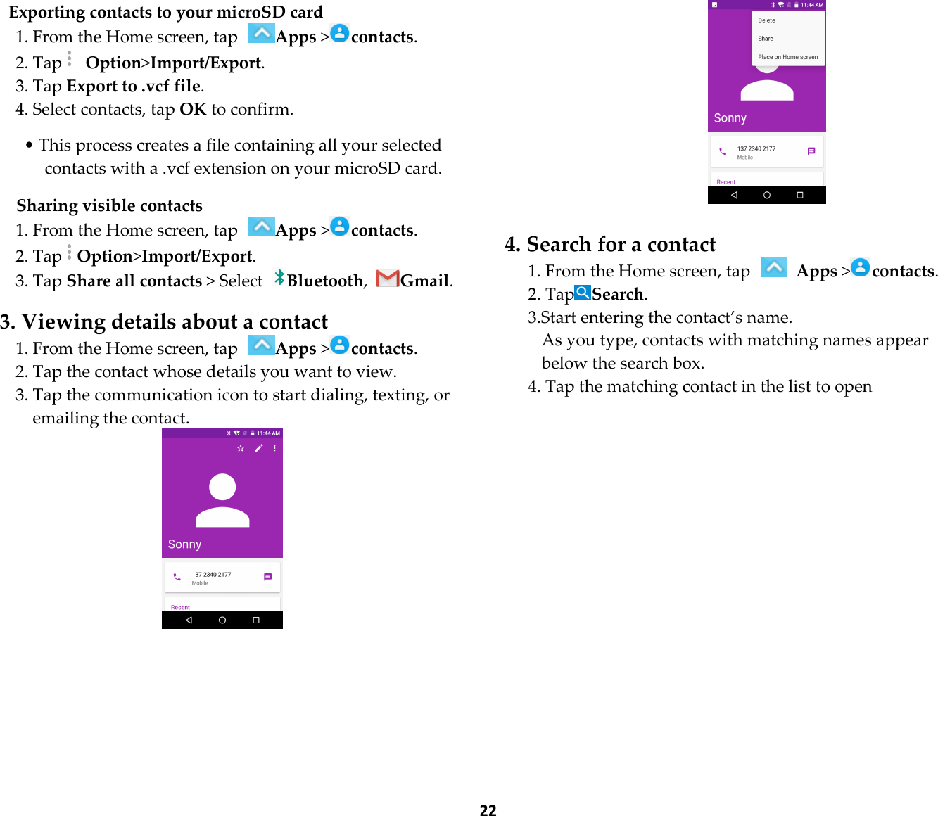  22 Exporting contacts to your microSD card 1. From the Home screen, tap Apps &gt;contacts. 2. Tap  Option&gt;Import/Export. 3. Tap Export to .vcf file. 4. Select contacts, tap OK to confirm.  • This process creates a file containing all your selected contacts with a .vcf extension on your microSD card.  Sharing visible contacts 1. From the Home screen, tap Apps &gt;contacts. 2. TapOption&gt;Import/Export. 3. Tap Share all contacts &gt; Select Bluetooth, Gmail.  3. Viewing details about a contact 1. From the Home screen, tap Apps &gt;contacts. 2. Tap the contact whose details you want to view. 3. Tap the communication icon to start dialing, texting, or emailing the contact.    4. Search for a contact 1. From the Home screen, tap   Apps &gt;contacts. 2. TapSearch. 3.Start entering the contact’s name. As you type, contacts with matching names appear below the search box. 4. Tap the matching contact in the list to open