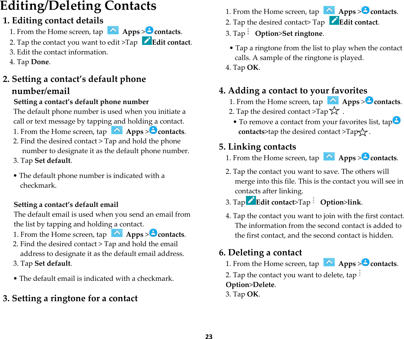  23 Editing/Deleting Contacts 1. Editing contact details 1. From the Home screen, tap   Apps &gt;contacts. 2. Tap the contact you want to edit &gt;Tap Edit contact. 3. Edit the contact information. 4. Tap Done.  2. Setting a contact’s default phone number/email Setting a contact’s default phone number The default phone number is used when you initiate a call or text message by tapping and holding a contact. 1. From the Home screen, tap   Apps &gt;contacts. 2. Find the desired contact &gt; Tap and hold the phone number to designate it as the default phone number. 3. Tap Set default.  • The default phone number is indicated with a checkmark.  Setting a contact’s default email The default email is used when you send an email from the list by tapping and holding a contact. 1. From the Home screen, tap   Apps &gt;contacts. 2. Find the desired contact &gt; Tap and hold the email address to designate it as the default email address. 3. Tap Set default.  • The default email is indicated with a checkmark.  3. Setting a ringtone for a contact   1. From the Home screen, tap   Apps &gt;contacts. 2. Tap the desired contact&gt; Tap Edit contact. 3. Tap  Option&gt;Set ringtone.  • Tap a ringtone from the list to play when the contact calls. A sample of the ringtone is played. 4. Tap OK.  4. Adding a contact to your favorites 1. From the Home screen, tap   Apps &gt;contacts. 2. Tap the desired contact &gt;Tap        . • To remove a contact from your favorites list, tapcontacts&gt;tap the desired contact &gt;Tap      .  5. Linking contacts 1. From the Home screen, tap   Apps &gt;contacts.  2. Tap the contact you want to save. The others will merge into this file. This is the contact you will see in contacts after linking. 3. TapEdit contact&gt;Tap  Option&gt;link.  4. Tap the contact you want to join with the first contact. The information from the second contact is added to the first contact, and the second contact is hidden.  6. Deleting a contact 1. From the Home screen, tap   Apps &gt;contacts. 2. Tap the contact you want to delete, tapOption&gt;Delete. 3. Tap OK.  