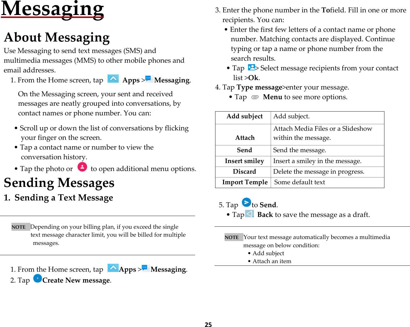  25   Messaging  About Messaging Use Messaging to send text messages (SMS) and multimedia messages (MMS) to other mobile phones and email addresses. 1. From the Home screen, tap   Apps &gt;Messaging.  On the Messaging screen, your sent and received messages are neatly grouped into conversations, by contact names or phone number. You can:  • Scroll up or down the list of conversations by flicking your finger on the screen. • Tap a contact name or number to view the conversation history. • Tap the photo or    to open additional menu options. Sending Messages 1. Sending a Text Message   NOTE   Depending on your billing plan, if you exceed the single   text message character limit, you will be billed for multiple messages.   1. From the Home screen, tap Apps &gt;Messaging. 2. Tap Create New message.       3. Enter the phone number in the Tofield. Fill in one or more recipients. You can: • Enter the first few letters of a contact name or phone number. Matching contacts are displayed. Continue typing or tap a name or phone number from the search results. • Tap  &gt; Select message recipients from your contact list &gt;Ok. 4. Tap Type message&gt;enter your message. • Tap   Menu to see more options.  Add subject  Add subject.  Attach Attach Media Files or a Slideshow within the message. Send  Send the message. Insert smiley  Insert a smiley in the message. Discard  Delete the message in progress. Import Temple Some default text  5. Tap  to Send. • Tap  Back to save the message as a draft.   NOTE   Your text message automatically becomes a multimedia message on below condition: • Add subject • Attach an item    