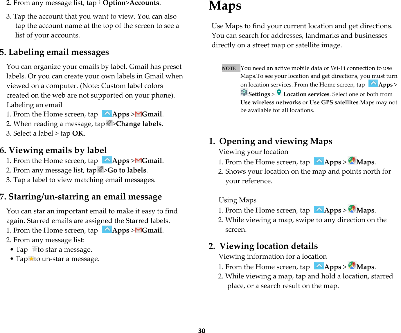  30 2. From any message list, tapOption&gt;Accounts.  3. Tap the account that you want to view. You can also tap the account name at the top of the screen to see a list of your accounts.  5. Labeling email messages  You can organize your emails by label. Gmail has preset labels. Or you can create your own labels in Gmail when viewed on a computer. (Note: Custom label colors created on the web are not supported on your phone). Labeling an email 1. From the Home screen, tap Apps &gt;Gmail. 2. When reading a message, tap &gt;Change labels. 3. Select a label &gt; tap OK.  6. Viewing emails by label 1. From the Home screen, tap Apps &gt;Gmail. 2. From any message list, tap &gt;Go to labels. 3. Tap a label to view matching email messages.  7. Starring/un-starring an email message  You can star an important email to make it easy to find again. Starred emails are assigned the Starred labels. 1. From the Home screen, tap Apps &gt;Gmail. 2. From any message list: • Tap  to star a message. • Tap to un-star a message.    Maps  Use Maps to find your current location and get directions. You can search for addresses, landmarks and businesses directly on a street map or satellite image.   NOTE   You need an active mobile data or Wi-Fi connection to use Maps.To see your location and get directions, you must turn on location services. From the Home screen, tap  Apps &gt;Settings &gt;Location services. Select one or both from Use wireless networks or Use GPS satellites.Maps may not be available for all locations.    1. Opening and viewing Maps Viewing your location 1. From the Home screen, tap Apps &gt;Maps. 2. Shows your location on the map and points north for your reference.  Using Maps 1. From the Home screen, tap Apps &gt;Maps. 2. While viewing a map, swipe to any direction on the screen.  2. Viewing location details Viewing information for a location 1. From the Home screen, tap Apps &gt;Maps. 2. While viewing a map, tap and hold a location, starred place, or a search result on the map.  