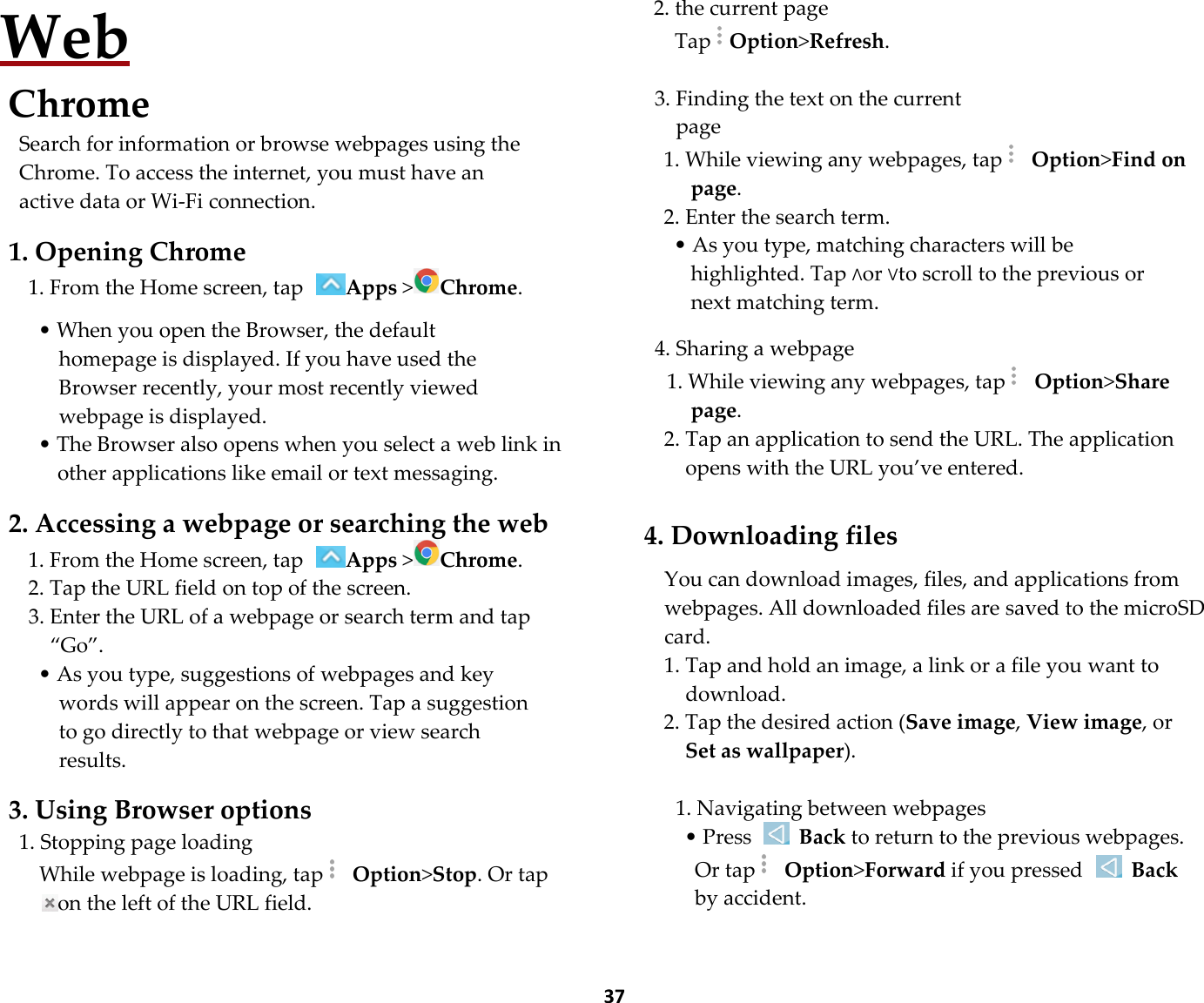  37 Web Chrome Search for information or browse webpages using the Chrome. To access the internet, you must have an active data or Wi-Fi connection.  1. Opening Chrome 1. From the Home screen, tap Apps &gt;Chrome.  • When you open the Browser, the default homepage is displayed. If you have used the Browser recently, your most recently viewed webpage is displayed. • The Browser also opens when you select a web link in other applications like email or text messaging.  2. Accessing a webpage or searching the web 1. From the Home screen, tap Apps &gt;Chrome. 2. Tap the URL field on top of the screen. 3. Enter the URL of a webpage or search term and tap “Go”. • As you type, suggestions of webpages and key words will appear on the screen. Tap a suggestion to go directly to that webpage or view search results.  3. Using Browser options 1. Stopping page loading While webpage is loading, tap  Option&gt;Stop. Or tap on the left of the URL field.  2. the current page TapOption&gt;Refresh.  3. Finding the text on the current page 1. While viewing any webpages, tap  Option&gt;Find on page. 2. Enter the search term. • As you type, matching characters will be highlighted. Tap ∧or ∨to scroll to the previous or next matching term.  4. Sharing a webpage 1. While viewing any webpages, tap  Option&gt;Share page. 2. Tap an application to send the URL. The application opens with the URL you’ve entered.  4. Downloading files  You can download images, files, and applications from webpages. All downloaded files are saved to the microSD card. 1. Tap and hold an image, a link or a file you want to download. 2. Tap the desired action (Save image, View image, or Set as wallpaper).  1. Navigating between webpages • Press   Back to return to the previous webpages. Or tap  Option&gt;Forward if you pressed  Back by accident.  