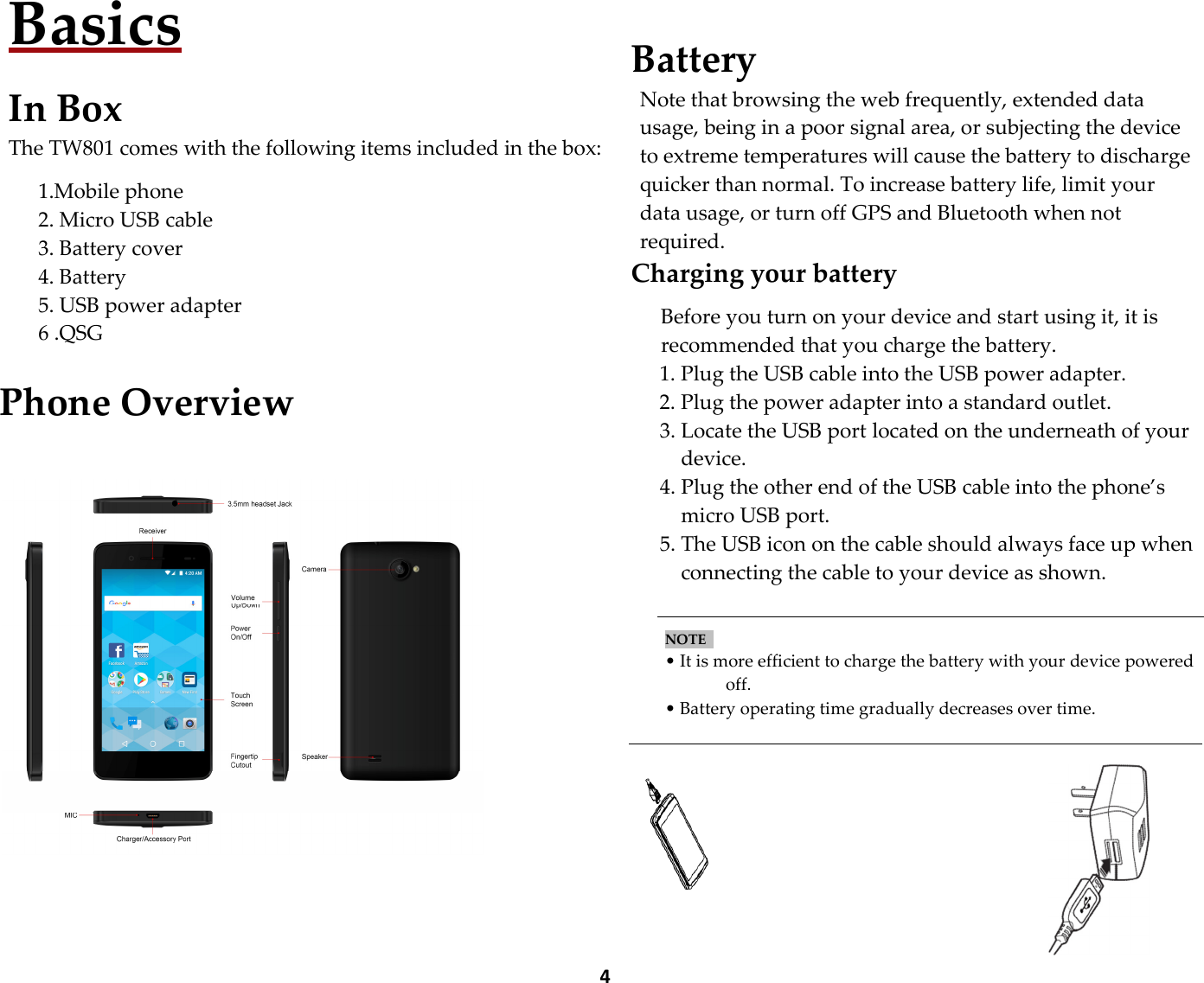  4Basics  In Box The TW801 comes with the following items included in the box:  1.Mobile phone   2. Micro USB cable   3. Battery cover     4. Battery 5. USB power adapter 6 .QSG  Phone Overview     Battery Note that browsing the web frequently, extended data usage, being in a poor signal area, or subjecting the device to extreme temperatures will cause the battery to discharge quicker than normal. To increase battery life, limit your data usage, or turn off GPS and Bluetooth when not required. Charging your battery  Before you turn on your device and start using it, it is recommended that you charge the battery. 1. Plug the USB cable into the USB power adapter. 2. Plug the power adapter into a standard outlet. 3. Locate the USB port located on the underneath of your device. 4. Plug the other end of the USB cable into the phone’s micro USB port. 5. The USB icon on the cable should always face up when connecting the cable to your device as shown.   NOTE    • It is more efficient to charge the battery with your device powered off. • Battery operating time gradually decreases over time.    