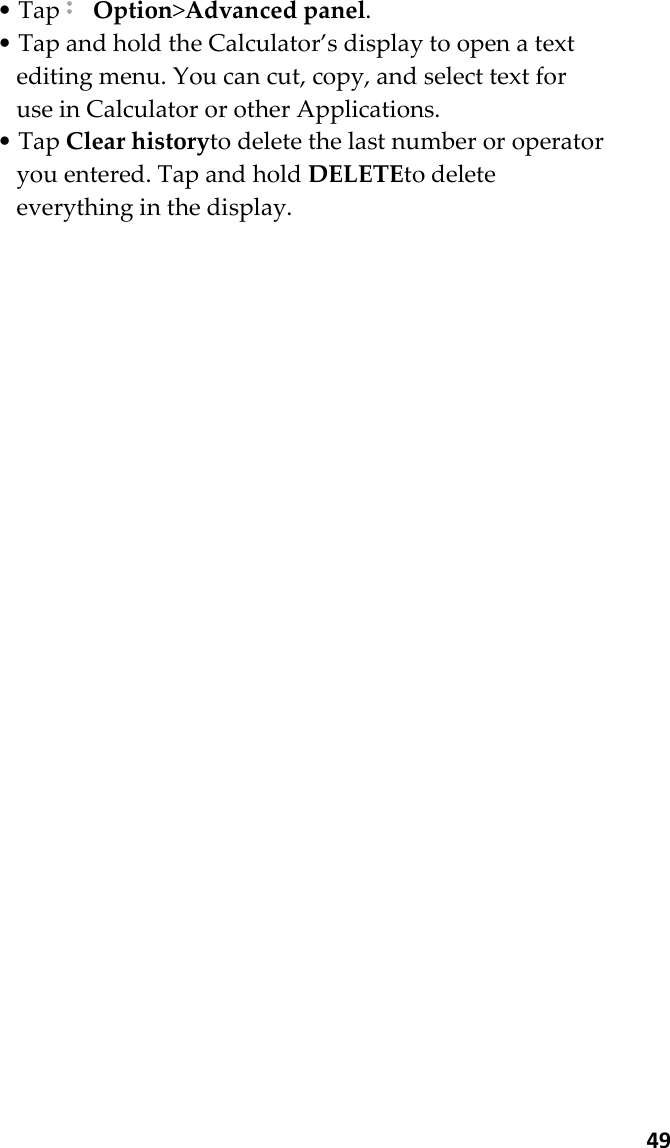  49 • Tap  Option&gt;Advanced panel. • Tap and hold the Calculator’s display to open a text editing menu. You can cut, copy, and select text for use in Calculator or other Applications. • Tap Clear historyto delete the last number or operator you entered. Tap and hold DELETEto delete everything in the display.  