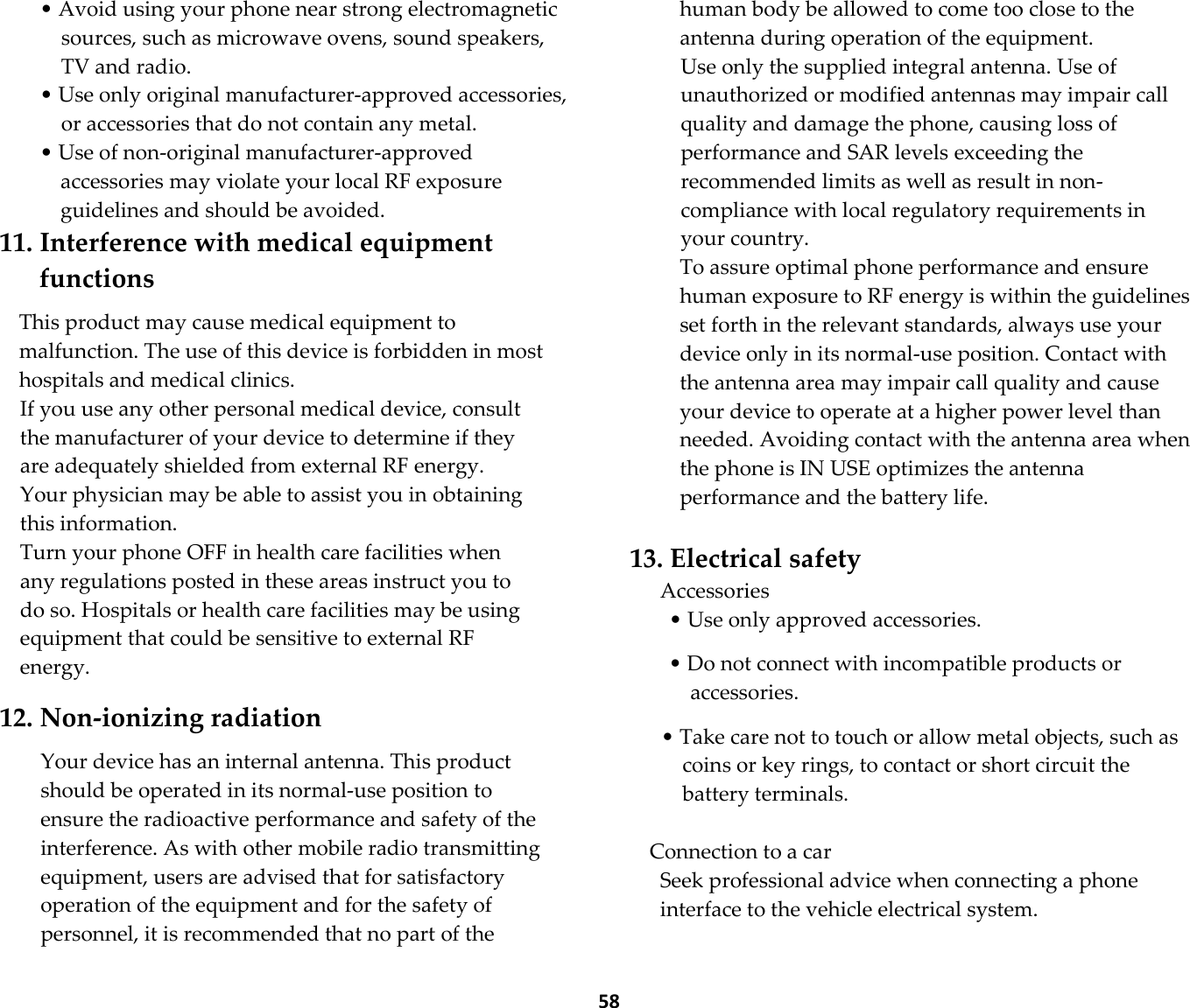  58 • Avoid using your phone near strong electromagnetic sources, such as microwave ovens, sound speakers, TV and radio. • Use only original manufacturer-approved accessories, or accessories that do not contain any metal. • Use of non-original manufacturer-approved accessories may violate your local RF exposure guidelines and should be avoided. 11. Interference with medical equipment functions  This product may cause medical equipment to malfunction. The use of this device is forbidden in most hospitals and medical clinics. If you use any other personal medical device, consult the manufacturer of your device to determine if they are adequately shielded from external RF energy. Your physician may be able to assist you in obtaining this information. Turn your phone OFF in health care facilities when any regulations posted in these areas instruct you to do so. Hospitals or health care facilities may be using equipment that could be sensitive to external RF energy.  12. Non-ionizing radiation  Your device has an internal antenna. This product should be operated in its normal-use position to ensure the radioactive performance and safety of the interference. As with other mobile radio transmitting equipment, users are advised that for satisfactory operation of the equipment and for the safety of personnel, it is recommended that no part of the human body be allowed to come too close to the antenna during operation of the equipment. Use only the supplied integral antenna. Use of unauthorized or modified antennas may impair call quality and damage the phone, causing loss of performance and SAR levels exceeding the recommended limits as well as result in non-compliance with local regulatory requirements in your country. To assure optimal phone performance and ensure human exposure to RF energy is within the guidelines set forth in the relevant standards, always use your device only in its normal-use position. Contact with the antenna area may impair call quality and cause your device to operate at a higher power level than needed. Avoiding contact with the antenna area when the phone is IN USE optimizes the antenna performance and the battery life.  13. Electrical safety Accessories • Use only approved accessories.  • Do not connect with incompatible products or accessories.  • Take care not to touch or allow metal objects, such as coins or key rings, to contact or short circuit the battery terminals.  Connection to a car Seek professional advice when connecting a phone interface to the vehicle electrical system.  