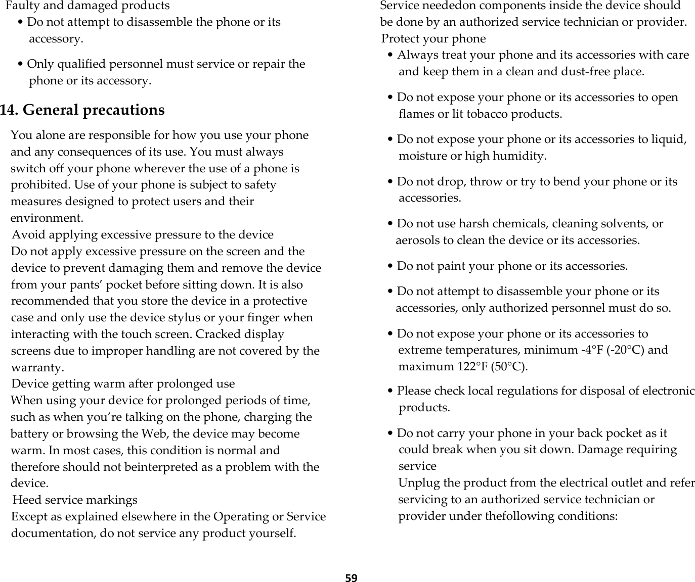  59 Faulty and damaged products • Do not attempt to disassemble the phone or its accessory.  • Only qualified personnel must service or repair the phone or its accessory.  14. General precautions  You alone are responsible for how you use your phone and any consequences of its use. You must always switch off your phone wherever the use of a phone is prohibited. Use of your phone is subject to safety measures designed to protect users and their environment. Avoid applying excessive pressure to the device Do not apply excessive pressure on the screen and the device to prevent damaging them and remove the device from your pants’ pocket before sitting down. It is also recommended that you store the device in a protective case and only use the device stylus or your finger when interacting with the touch screen. Cracked display screens due to improper handling are not covered by the warranty. Device getting warm after prolonged use When using your device for prolonged periods of time, such as when you’re talking on the phone, charging the battery or browsing the Web, the device may become warm. In most cases, this condition is normal and therefore should not beinterpreted as a problem with the device. Heed service markings Except as explained elsewhere in the Operating or Service documentation, do not service any product yourself. Service neededon components inside the device should be done by an authorized service technician or provider. Protect your phone • Always treat your phone and its accessories with care and keep them in a clean and dust-free place.  • Do not expose your phone or its accessories to open flames or lit tobacco products.  • Do not expose your phone or its accessories to liquid, moisture or high humidity.  • Do not drop, throw or try to bend your phone or its accessories.  • Do not use harsh chemicals, cleaning solvents, or aerosols to clean the device or its accessories.  • Do not paint your phone or its accessories.  • Do not attempt to disassemble your phone or its accessories, only authorized personnel must do so.  • Do not expose your phone or its accessories to extreme temperatures, minimum -4°F (-20°C) and maximum 122°F (50°C).  • Please check local regulations for disposal of electronic products.  • Do not carry your phone in your back pocket as it could break when you sit down. Damage requiring service Unplug the product from the electrical outlet and refer servicing to an authorized service technician or provider under thefollowing conditions:  