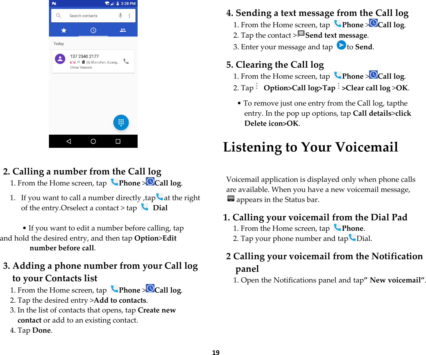  19    2. Calling a number from the Call log 1. From the Home screen, tap Phone &gt;Call log.  1. If you want to call a number directly ,tap at the right   of the entry.Orselect a contact &gt; tap   Dial  • If you want to edit a number before calling, tap and hold the desired entry, and then tap Option&gt;Edit number before call.  3. Adding a phone number from your Call log to your Contacts list 1. From the Home screen, tap Phone &gt;Call log. 2. Tap the desired entry &gt;Add to contacts. 3. In the list of contacts that opens, tap Create new contact or add to an existing contact. 4. Tap Done.  4. Sending a text message from the Call log 1. From the Home screen, tap Phone &gt;Call log. 2. Tap the contact &gt;Send text message. 3. Enter your message and tap  to Send.  5. Clearing the Call log 1. From the Home screen, tap Phone &gt;Call log. 2. Tap  Option&gt;Call log&gt;Tap &gt;Clear call log &gt;OK.  • To remove just one entry from the Call log, tapthe entry. In the pop up options, tap Call details&gt;click Delete icon&gt;OK.  Listening to Your Voicemail  Voicemail application is displayed only when phone calls are available. When you have a new voicemail message, appears in the Status bar.  1. Calling your voicemail from the Dial Pad 1. From the Home screen, tap Phone. 2. Tap your phone number and tap Dial.  2 Calling your voicemail from the Notification panel 1. Open the Notifications panel and tap” New voicemail”.    