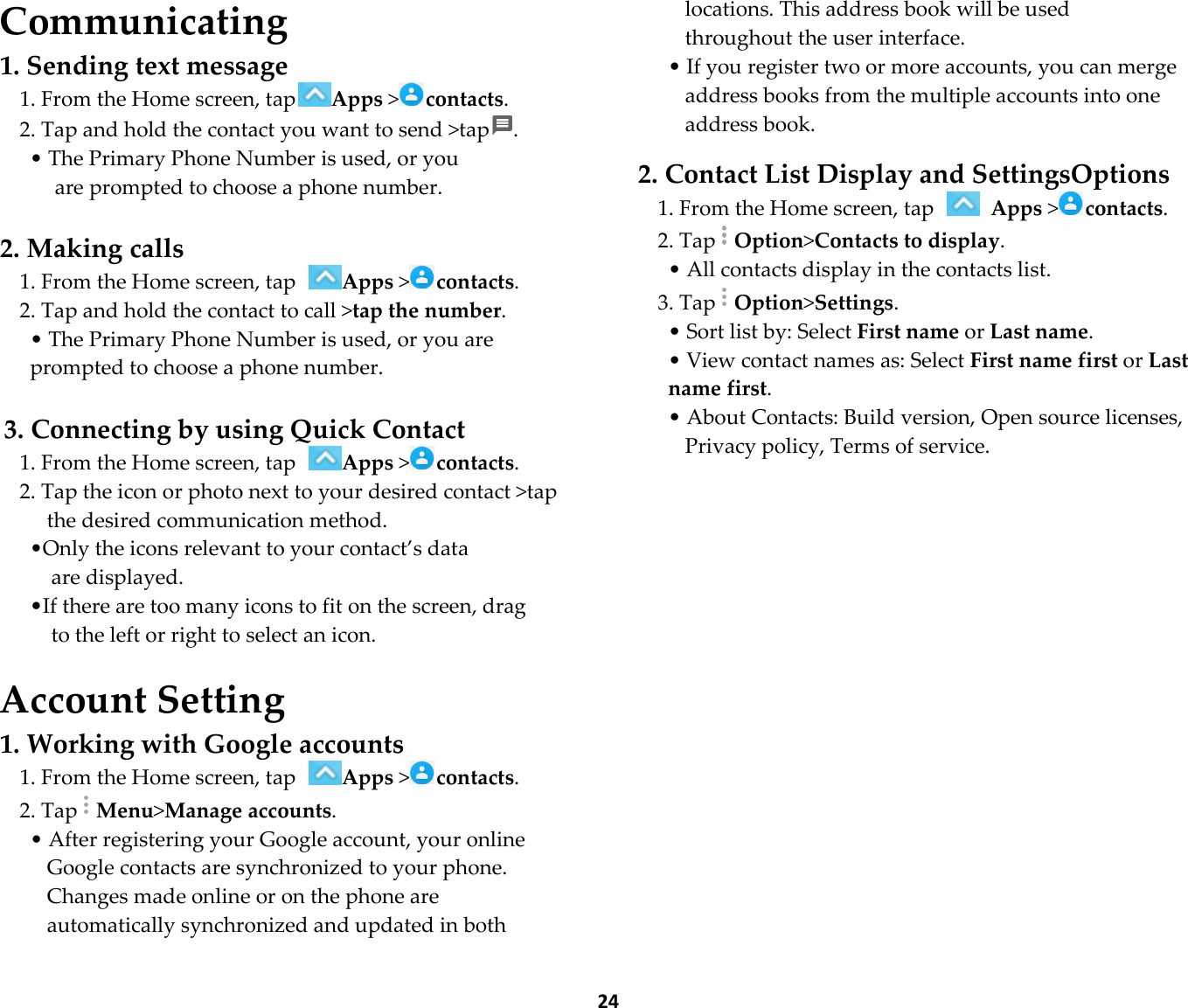  24 Communicating 1. Sending text message 1. From the Home screen, tapApps &gt;contacts. 2. Tap and hold the contact you want to send &gt;tap . • The Primary Phone Number is used, or you   are prompted to choose a phone number.  2. Making calls 1. From the Home screen, tap Apps &gt;contacts. 2. Tap and hold the contact to call &gt;tap the number. • The Primary Phone Number is used, or you are prompted to choose a phone number.  3. Connecting by using Quick Contact 1. From the Home screen, tap Apps &gt;contacts. 2. Tap the icon or photo next to your desired contact &gt;tap the desired communication method. •Only the icons relevant to your contact’s data are displayed. •If there are too many icons to fit on the screen, drag   to the left or right to select an icon.  Account Setting 1. Working with Google accounts 1. From the Home screen, tap Apps &gt;contacts. 2. TapMenu&gt;Manage accounts. • After registering your Google account, your online Google contacts are synchronized to your phone. Changes made online or on the phone are automatically synchronized and updated in both locations. This address book will be used throughout the user interface. • If you register two or more accounts, you can merge address books from the multiple accounts into one address book.  2. Contact List Display and SettingsOptions 1. From the Home screen, tap   Apps &gt;contacts. 2. TapOption&gt;Contacts to display. • All contacts display in the contacts list. 3. TapOption&gt;Settings. • Sort list by: Select First name or Last name. • View contact names as: Select First name first or Last name first. • About Contacts: Build version, Open source licenses, Privacy policy, Terms of service.   