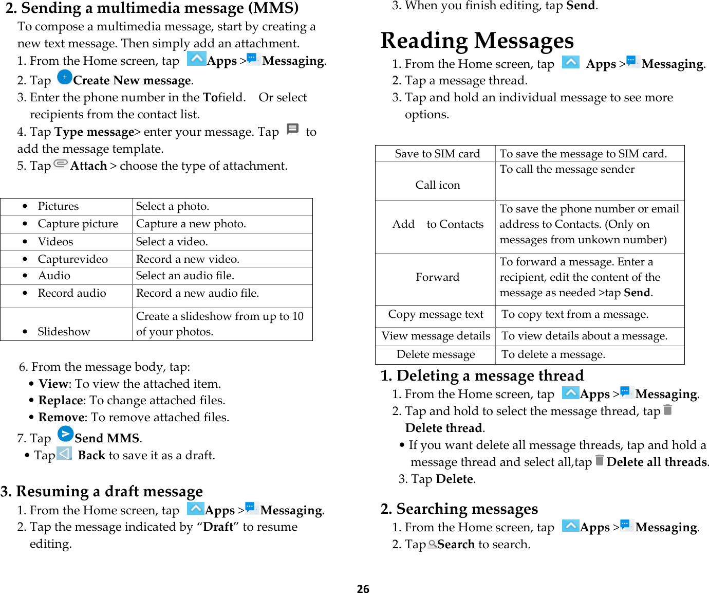  26 2. Sending a multimedia message (MMS) To compose a multimedia message, start by creating a new text message. Then simply add an attachment. 1. From the Home screen, tap Apps &gt;Messaging. 2. Tap Create New message.   3. Enter the phone number in the Tofield.    Or select recipients from the contact list. 4. Tap Type message&gt; enter your message. Tap    to add the message template. 5. TapAttach &gt; choose the type of attachment.   • Pictures  Select a photo. • Capture picture  Capture a new photo. • Videos  Select a video. • Capturevideo  Record a new video. • Audio  Select an audio file. • Record audio  Record a new audio file.  • Slideshow Create a slideshow from up to 10 of your photos.  6. From the message body, tap: • View: To view the attached item. • Replace: To change attached files. • Remove: To remove attached files. 7. Tap Send MMS. • Tap  Back to save it as a draft.  3. Resuming a draft message 1. From the Home screen, tap Apps &gt;Messaging. 2. Tap the message indicated by “Draft” to resume editing. 3. When you finish editing, tap Send.  Reading Messages 1. From the Home screen, tap   Apps &gt;Messaging. 2. Tap a message thread. 3. Tap and hold an individual message to see more options.   Save to SIM card To save the message to SIM card.  Call icon To call the message sender  Add    to Contacts To save the phone number or email address to Contacts. (Only on   messages from unkown number)  Forward To forward a message. Enter a recipient, edit the content of the message as needed &gt;tap Send. Copy message text  To copy text from a message. View message details To view details about a message. Delete message  To delete a message. 1. Deleting a message thread 1. From the Home screen, tap Apps &gt;Messaging. 2. Tap and hold to select the message thread, tap Delete thread. • If you want delete all message threads, tap and hold a message thread and select all,tapDelete all threads. 3. Tap Delete.  2. Searching messages 1. From the Home screen, tap Apps &gt;Messaging. 2. TapSearch to search. 