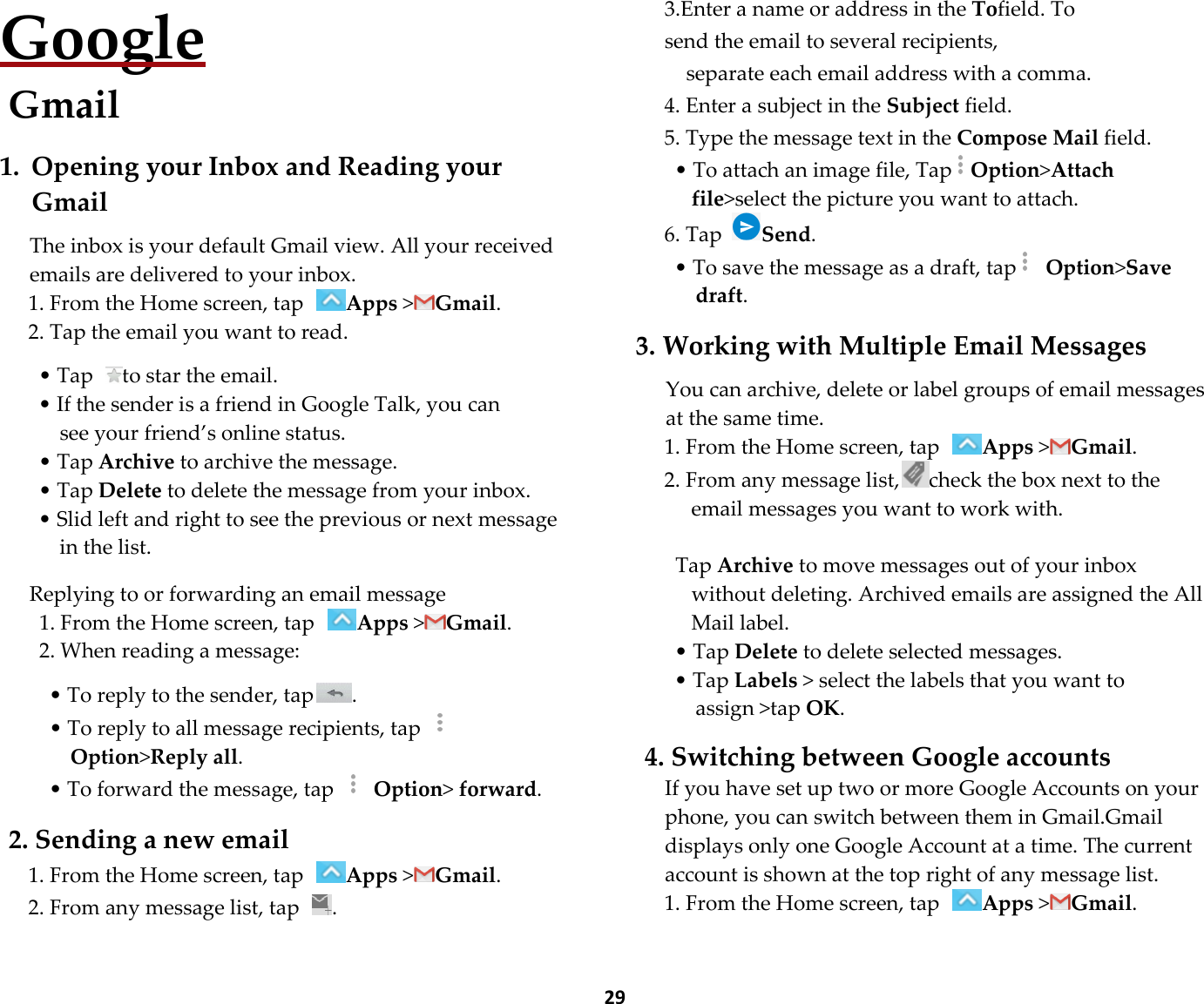  29 Google Gmail  1. Opening your Inbox and Reading your Gmail  The inbox is your default Gmail view. All your received emails are delivered to your inbox. 1. From the Home screen, tap Apps &gt;Gmail. 2. Tap the email you want to read.  • Tap  to star the email. • If the sender is a friend in Google Talk, you can   see your friend’s online status. • Tap Archive to archive the message. • Tap Delete to delete the message from your inbox. • Slid left and right to see the previous or next message in the list.  Replying to or forwarding an email message 1. From the Home screen, tap Apps &gt;Gmail. 2. When reading a message:  • To reply to the sender, tap . • To reply to all message recipients, tap  Option&gt;Reply all. • To forward the message, tap   Option&gt; forward.  2. Sending a new email 1. From the Home screen, tap Apps &gt;Gmail. 2. From any message list, tap  . 3.Enter a name or address in the Tofield. To send the email to several recipients,   separate each email address with a comma. 4. Enter a subject in the Subject field. 5. Type the message text in the Compose Mail field. • To attach an image file, TapOption&gt;Attach file&gt;select the picture you want to attach. 6. Tap Send. • To save the message as a draft, tap  Option&gt;Save draft.  3. Working with Multiple Email Messages  You can archive, delete or label groups of email messages at the same time. 1. From the Home screen, tap Apps &gt;Gmail. 2. From any message list, check the box next to the email messages you want to work with.  Tap Archive to move messages out of your inbox without deleting. Archived emails are assigned the All Mail label. • Tap Delete to delete selected messages. • Tap Labels &gt; select the labels that you want to assign &gt;tap OK.  4. Switching between Google accounts If you have set up two or more Google Accounts on your phone, you can switch between them in Gmail.Gmail displays only one Google Account at a time. The current account is shown at the top right of any message list. 1. From the Home screen, tap Apps &gt;Gmail. 