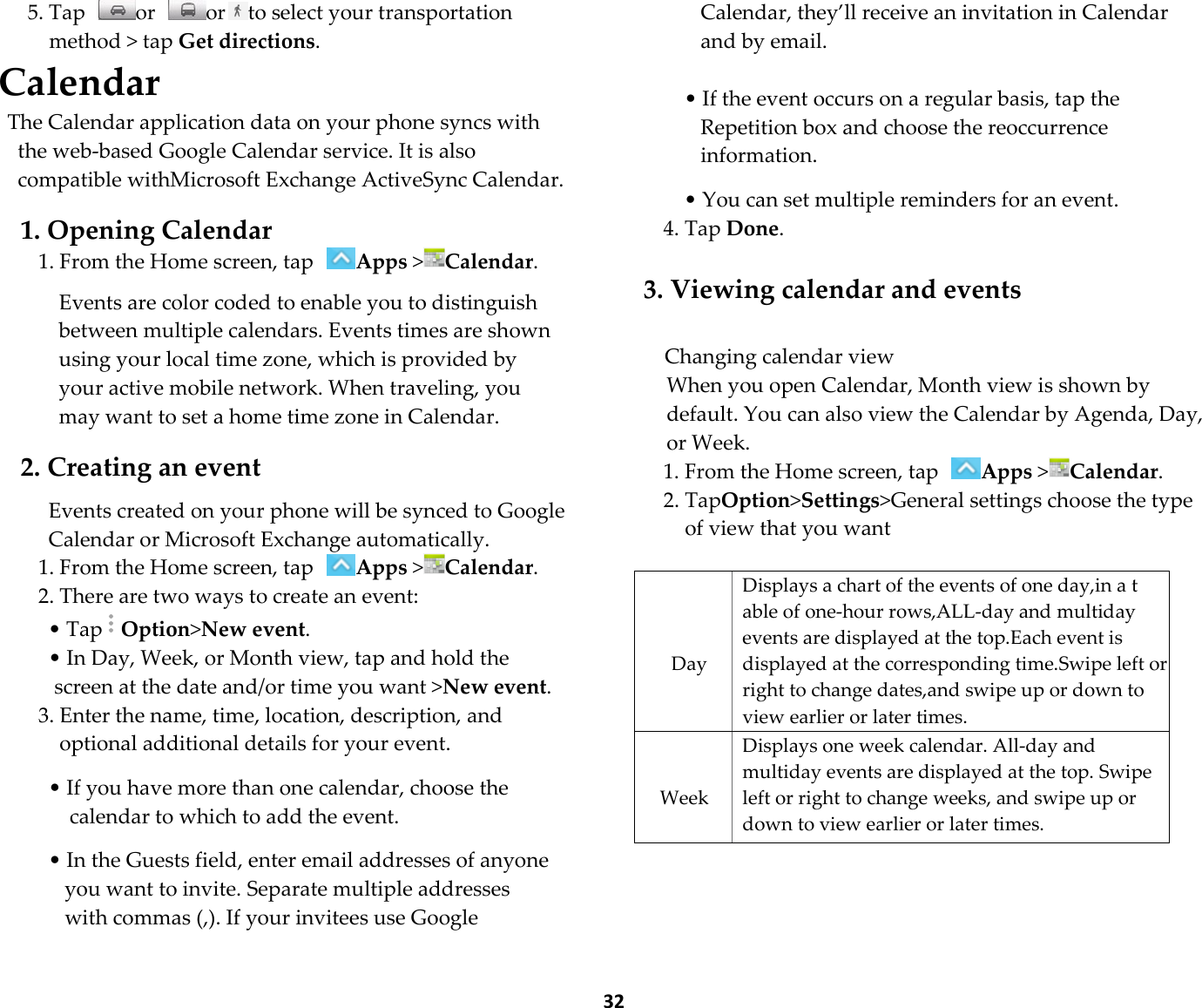  32 5. Tap  or  or to select your transportation method &gt; tap Get directions. Calendar The Calendar application data on your phone syncs with the web-based Google Calendar service. It is also compatible withMicrosoft Exchange ActiveSync Calendar.  1. Opening Calendar 1. From the Home screen, tap Apps &gt;Calendar.  Events are color coded to enable you to distinguish between multiple calendars. Events times are shown using your local time zone, which is provided by your active mobile network. When traveling, you may want to set a home time zone in Calendar.  2. Creating an event  Events created on your phone will be synced to Google Calendar or Microsoft Exchange automatically. 1. From the Home screen, tap Apps &gt;Calendar. 2. There are two ways to create an event: • TapOption&gt;New event. • In Day, Week, or Month view, tap and hold the screen at the date and/or time you want &gt;New event. 3. Enter the name, time, location, description, and optional additional details for your event.  • If you have more than one calendar, choose the calendar to which to add the event.  • In the Guests field, enter email addresses of anyone you want to invite. Separate multiple addresses with commas (,). If your invitees use Google Calendar, they’ll receive an invitation in Calendar and by email.  • If the event occurs on a regular basis, tap the Repetition box and choose the reoccurrence information.  • You can set multiple reminders for an event. 4. Tap Done.  3. Viewing calendar and events  Changing calendar view When you open Calendar, Month view is shown by default. You can also view the Calendar by Agenda, Day, or Week. 1. From the Home screen, tap Apps &gt;Calendar. 2. TapOption&gt;Settings&gt;General settings choose the type of view that you want     Day Displays a chart of the events of one day,in a t able of one-hour rows,ALL-day and multiday events are displayed at the top.Each event is displayed at the corresponding time.Swipe left or right to change dates,and swipe up or down to view earlier or later times.   Week Displays one week calendar. All-day and multiday events are displayed at the top. Swipe left or right to change weeks, and swipe up or down to view earlier or later times.   