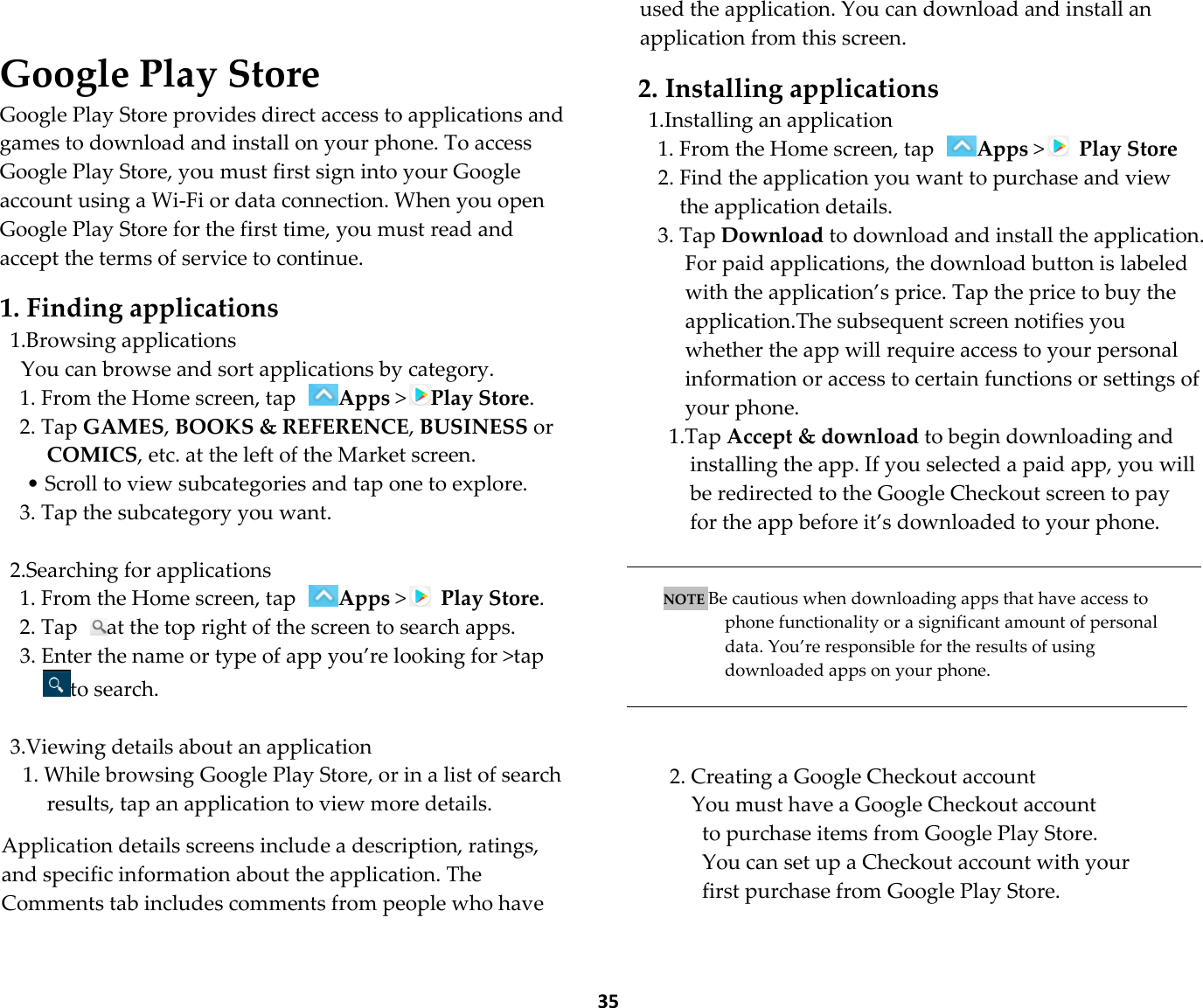  35  Google Play Store Google Play Store provides direct access to applications and games to download and install on your phone. To access Google Play Store, you must first sign into your Google account using a Wi-Fi or data connection. When you open Google Play Store for the first time, you must read and accept the terms of service to continue.  1. Finding applications 1.Browsing applications You can browse and sort applications by category. 1. From the Home screen, tap Apps &gt;Play Store. 2. Tap GAMES, BOOKS &amp; REFERENCE, BUSINESS or COMICS, etc. at the left of the Market screen. • Scroll to view subcategories and tap one to explore. 3. Tap the subcategory you want.  2.Searching for applications 1. From the Home screen, tap Apps &gt;  Play Store. 2. Tap  at the top right of the screen to search apps. 3. Enter the name or type of app you’re looking for &gt;tap to search.  3.Viewing details about an application 1. While browsing Google Play Store, or in a list of search results, tap an application to view more details.  Application details screens include a description, ratings, and specific information about the application. The Comments tab includes comments from people who have used the application. You can download and install an application from this screen.  2. Installing applications 1.Installing an application 1. From the Home screen, tap Apps &gt;  Play Store 2. Find the application you want to purchase and view the application details. 3. Tap Download to download and install the application. For paid applications, the download button is labeled with the application’s price. Tap the price to buy the application.The subsequent screen notifies you whether the app will require access to your personal information or access to certain functions or settings of your phone. 1.Tap Accept &amp; download to begin downloading and installing the app. If you selected a paid app, you will be redirected to the Google Checkout screen to pay for the app before it’s downloaded to your phone.   NOTE Be cautious when downloading apps that have access to phone functionality or a significant amount of personal data. You’re responsible for the results of using downloaded apps on your phone.    2. Creating a Google Checkout account You must have a Google Checkout account   to purchase items from Google Play Store.   You can set up a Checkout account with your first purchase from Google Play Store.  