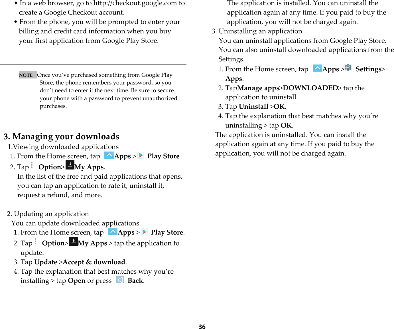  36 • In a web browser, go to http://checkout.google.com to create a Google Checkout account. • From the phone, you will be prompted to enter your billing and credit card information when you buy your first application from Google Play Store.    NOTE   Once you’ve purchased something from Google Play Store, the phone remembers your password, so you don’t need to enter it the next time. Be sure to secure your phone with a password to prevent unauthorized purchases.   3. Managing your downloads 1.Viewing downloaded applications 1. From the Home screen, tap Apps &gt;  Play Store 2. Tap  Option&gt;My Apps. In the list of the free and paid applications that opens, you can tap an application to rate it, uninstall it, request a refund, and more.  2. Updating an application You can update downloaded applications. 1. From the Home screen, tap Apps &gt;  Play Store. 2. Tap  Option&gt;My Apps &gt; tap the application to update. 3. Tap Update &gt;Accept &amp; download. 4. Tap the explanation that best matches why you’re installing &gt; tap Open or press   Back. The application is installed. You can uninstall the application again at any time. If you paid to buy the application, you will not be charged again. 3. Uninstalling an application You can uninstall applications from Google Play Store. You can also uninstall downloaded applications from the Settings. 1. From the Home screen, tap Apps &gt;  Settings&gt; Apps. 2. TapManage apps&gt;DOWNLOADED&gt; tap the application to uninstall. 3. Tap Uninstall &gt;OK. 4. Tap the explanation that best matches why you’re uninstalling &gt; tap OK. The application is uninstalled. You can install the application again at any time. If you paid to buy the application, you will not be charged again.      