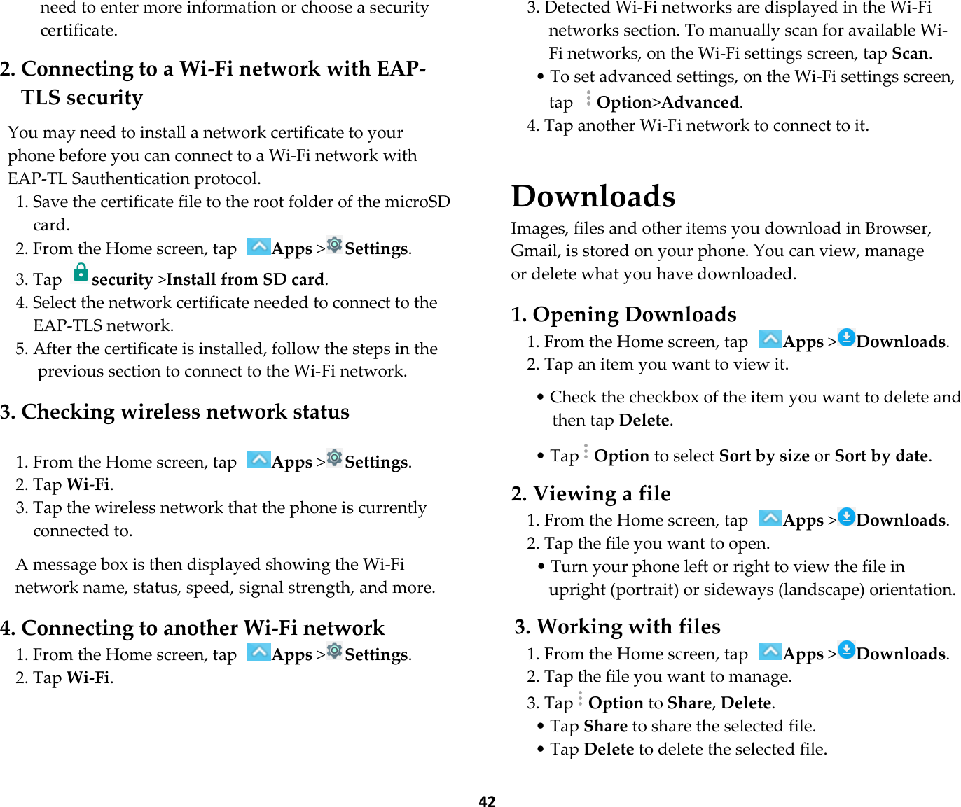  42 need to enter more information or choose a security certificate.  2. Connecting to a Wi-Fi network with EAP-TLS security  You may need to install a network certificate to your phone before you can connect to a Wi-Fi network with EAP-TL Sauthentication protocol. 1. Save the certificate file to the root folder of the microSD card. 2. From the Home screen, tap Apps &gt;Settings. 3. Tap security &gt;Install from SD card. 4. Select the network certificate needed to connect to the EAP-TLS network. 5. After the certificate is installed, follow the steps in the previous section to connect to the Wi-Fi network.  3. Checking wireless network status  1. From the Home screen, tap Apps &gt;Settings. 2. Tap Wi-Fi. 3. Tap the wireless network that the phone is currently connected to.  A message box is then displayed showing the Wi-Fi network name, status, speed, signal strength, and more.  4. Connecting to another Wi-Fi network 1. From the Home screen, tap Apps &gt;Settings. 2. Tap Wi-Fi.  3. Detected Wi-Fi networks are displayed in the Wi-Fi networks section. To manually scan for available Wi-Fi networks, on the Wi-Fi settings screen, tap Scan. • To set advanced settings, on the Wi-Fi settings screen, tap Option&gt;Advanced. 4. Tap another Wi-Fi network to connect to it.   Downloads Images, files and other items you download in Browser, Gmail, is stored on your phone. You can view, manage or delete what you have downloaded.  1. Opening Downloads 1. From the Home screen, tap Apps &gt;Downloads. 2. Tap an item you want to view it.  • Check the checkbox of the item you want to delete and then tap Delete.  • TapOption to select Sort by size or Sort by date.  2. Viewing a file 1. From the Home screen, tap Apps &gt;Downloads. 2. Tap the file you want to open. • Turn your phone left or right to view the file in upright (portrait) or sideways (landscape) orientation.  3. Working with files 1. From the Home screen, tap Apps &gt;Downloads. 2. Tap the file you want to manage. 3. TapOption to Share, Delete. • Tap Share to share the selected file. • Tap Delete to delete the selected file. 