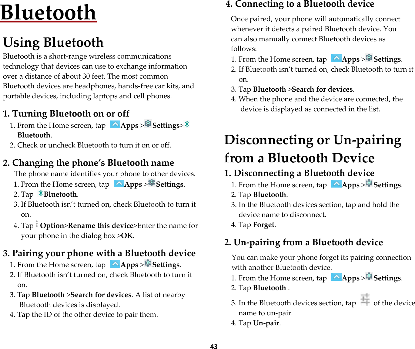  43 Bluetooth  Using Bluetooth Bluetooth is a short-range wireless communications technology that devices can use to exchange information over a distance of about 30 feet. The most common Bluetooth devices are headphones, hands-free car kits, and portable devices, including laptops and cell phones.  1. Turning Bluetooth on or off 1. From the Home screen, tap Apps &gt;Settings&gt;Bluetooth. 2. Check or uncheck Bluetooth to turn it on or off.  2. Changing the phone’s Bluetooth name The phone name identifies your phone to other devices. 1. From the Home screen, tap Apps &gt;Settings. 2. Tap Bluetooth. 3. If Bluetooth isn’t turned on, check Bluetooth to turn it on. 4. TapOption&gt;Rename this device&gt;Enter the name for your phone in the dialog box &gt;OK.  3. Pairing your phone with a Bluetooth device 1. From the Home screen, tap Apps &gt;Settings. 2. If Bluetooth isn’t turned on, check Bluetooth to turn it on. 3. Tap Bluetooth &gt;Search for devices. A list of nearby Bluetooth devices is displayed. 4. Tap the ID of the other device to pair them.  4. Connecting to a Bluetooth device  Once paired, your phone will automatically connect whenever it detects a paired Bluetooth device. You can also manually connect Bluetooth devices as follows: 1. From the Home screen, tap Apps &gt;Settings. 2. If Bluetooth isn’t turned on, check Bluetooth to turn it on. 3. Tap Bluetooth &gt;Search for devices. 4. When the phone and the device are connected, the device is displayed as connected in the list.   Disconnecting or Un-pairing from a Bluetooth Device 1. Disconnecting a Bluetooth device 1. From the Home screen, tap Apps &gt;Settings. 2. Tap Bluetooth. 3. In the Bluetooth devices section, tap and hold the device name to disconnect. 4. Tap Forget.  2. Un-pairing from a Bluetooth device  You can make your phone forget its pairing connection with another Bluetooth device. 1. From the Home screen, tap Apps &gt;Settings. 2. Tap Bluetooth . 3. In the Bluetooth devices section, tap    of the device name to un-pair. 4. Tap Un-pair. 