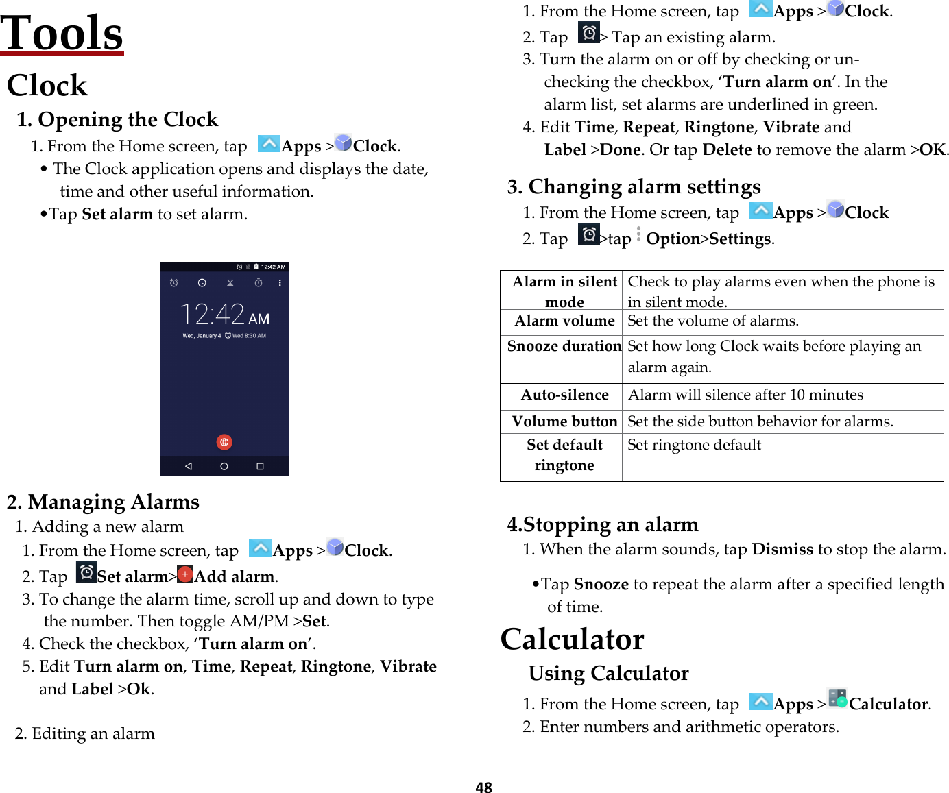  48 Tools Clock 1. Opening the Clock 1. From the Home screen, tap Apps &gt;Clock. • The Clock application opens and displays the date, time and other useful information. •Tap Set alarm to set alarm.     2. Managing Alarms 1. Adding a new alarm 1. From the Home screen, tap Apps &gt;Clock. 2. Tap Set alarm&gt;Add alarm. 3. To change the alarm time, scroll up and down to type the number. Then toggle AM/PM &gt;Set. 4. Check the checkbox, ‘Turn alarm on’. 5. Edit Turn alarm on, Time, Repeat, Ringtone, Vibrate and Label &gt;Ok.  2. Editing an alarm 1. From the Home screen, tap Apps &gt;Clock. 2. Tap  &gt; Tap an existing alarm. 3. Turn the alarm on or off by checking or un-checking the checkbox, ‘Turn alarm on’. In the alarm list, set alarms are underlined in green. 4. Edit Time, Repeat, Ringtone, Vibrate and Label &gt;Done. Or tap Delete to remove the alarm &gt;OK.  3. Changing alarm settings 1. From the Home screen, tap Apps &gt;Clock 2. Tap  &gt;tapOption&gt;Settings.  Alarm in silent mode Check to play alarms even when the phone is in silent mode. Alarm volume Set the volume of alarms. Snooze durationSet how long Clock waits before playing an alarm again. Auto-silence  Alarm will silence after 10 minutes Volume button Set the side button behavior for alarms. Set default ringtone Set ringtone default  4.Stopping an alarm 1. When the alarm sounds, tap Dismiss to stop the alarm.  •Tap Snooze to repeat the alarm after a specified length of time. Calculator Using Calculator 1. From the Home screen, tap Apps &gt;Calculator. 2. Enter numbers and arithmetic operators.  