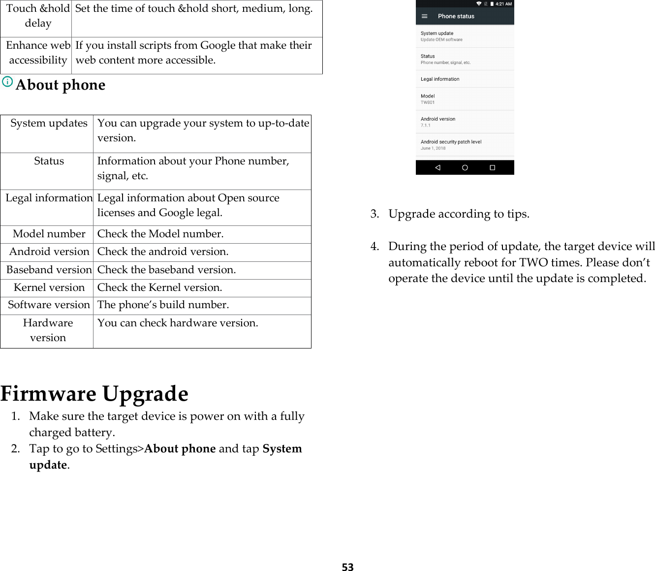  53 Touch &amp;hold delay Set the time of touch &amp;hold short, medium, long. Enhance web accessibility If you install scripts from Google that make their web content more accessible. About phone  System updates You can upgrade your system to up-to-date version. Status  Information about your Phone number, signal, etc. Legal information Legal information about Open source licenses and Google legal. Model number Check the Model number. Android version Check the android version. Baseband version Check the baseband version. Kernel version Check the Kernel version. Software version The phone’s build number. Hardware version You can check hardware version.   Firmware Upgrade 1. Make sure the target device is power on with a fully charged battery. 2. Tap to go to Settings&gt;About phone and tap System update.    3. Upgrade according to tips.  4. During the period of update, the target device will automatically reboot for TWO times. Please don’t operate the device until the update is completed.         