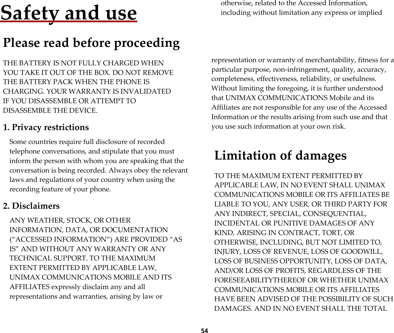  54 Safety and use  Please read before proceeding  THE BATTERY IS NOT FULLY CHARGED WHEN YOU TAKE IT OUT OF THE BOX. DO NOT REMOVE THE BATTERY PACK WHEN THE PHONE IS CHARGING. YOUR WARRANTY IS INVALIDATED IF YOU DISASSEMBLE OR ATTEMPT TO DISASSEMBLE THE DEVICE.  1. Privacy restrictions  Some countries require full disclosure of recorded telephone conversations, and stipulate that you must inform the person with whom you are speaking that the conversation is being recorded. Always obey the relevant laws and regulations of your country when using the recording feature of your phone.  2. Disclaimers  ANY WEATHER, STOCK, OR OTHER INFORMATION, DATA, OR DOCUMENTATION (“ACCESSED INFORMATION”) ARE PROVIDED “AS IS” AND WITHOUT ANY WARRANTY OR ANY TECHNICAL SUPPORT. TO THE MAXIMUM EXTENT PERMITTED BY APPLICABLE LAW, UNIMAX COMMUNICATIONS MOBILE AND ITS AFFILIATES expressly disclaim any and all representations and warranties, arising by law or otherwise, related to the Accessed Information, including without limitation any express or implied       representation or warranty of merchantability, fitness for a particular purpose, non-infringement, quality, accuracy, completeness, effectiveness, reliability, or usefulness. Without limiting the foregoing, it is further understood that UNIMAX COMMUNICATIONS Mobile and its Affiliates are not responsible for any use of the Accessed Information or the results arising from such use and that you use such information at your own risk.   Limitation of damages  TO THE MAXIMUM EXTENT PERMITTED BY APPLICABLE LAW, IN NO EVENT SHALL UNIMAX COMMUNICATIONS MOBILE OR ITS AFFILIATES BE LIABLE TO YOU, ANY USER, OR THIRD PARTY FOR ANY INDIRECT, SPECIAL, CONSEQUENTIAL, INCIDENTAL OR PUNITIVE DAMAGES OF ANY KIND, ARISING IN CONTRACT, TORT, OR OTHERWISE, INCLUDING, BUT NOT LIMITED TO, INJURY, LOSS OF REVENUE, LOSS OF GOODWILL, LOSS OF BUSINESS OPPORTUNITY, LOSS OF DATA, AND/OR LOSS OF PROFITS, REGARDLESS OF THE FORESEEABILITYTHEREOF OR WHETHER UNIMAX COMMUNICATIONS MOBILE OR ITS AFFILIATES HAVE BEEN ADVISED OF THE POSSIBILITY OF SUCH DAMAGES. AND IN NO EVENT SHALL THE TOTAL 