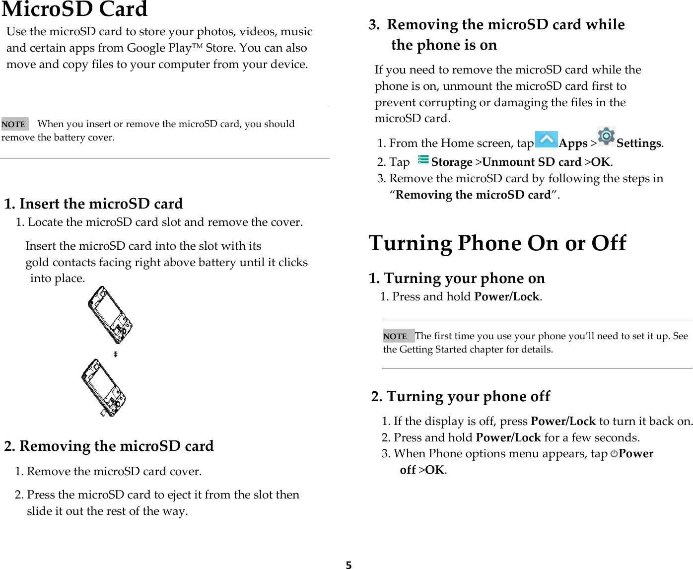  5MicroSD Card Use the microSD card to store your photos, videos, music and certain apps from Google PlayTM Store. You can also move and copy files to your computer from your device.    NOTE   When you insert or remove the microSD card, you should remove the battery cover.    1. Insert the microSD card 1. Locate the microSD card slot and remove the cover.  Insert the microSD card into the slot with its gold contacts facing right above battery until it clicks   into place.   2. Removing the microSD card  1. Remove the microSD card cover.  2. Press the microSD card to eject it from the slot then slide it out the rest of the way.   3. Removing the microSD card while   the phone is on  If you need to remove the microSD card while the phone is on, unmount the microSD card first to prevent corrupting or damaging the files in the microSD card. 1. From the Home screen, tap Apps &gt;Settings.   2. Tap  Storage &gt;Unmount SD card &gt;OK. 3. Remove the microSD card by following the steps in “Removing the microSD card”.   Turning Phone On or Off  1. Turning your phone on 1. Press and hold Power/Lock.   NOTE   The first time you use your phone you’ll need to set it up. See the Getting Started chapter for details.    2. Turning your phone off  1. If the display is off, press Power/Lock to turn it back on. 2. Press and hold Power/Lock for a few seconds. 3. When Phone options menu appears, tap Power off &gt;OK.  