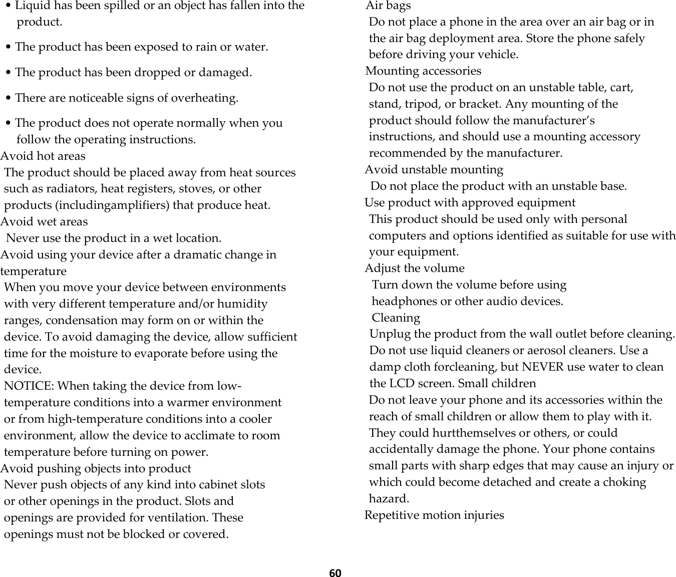  60 • Liquid has been spilled or an object has fallen into the product.  • The product has been exposed to rain or water.  • The product has been dropped or damaged.  • There are noticeable signs of overheating.  • The product does not operate normally when you follow the operating instructions. Avoid hot areas The product should be placed away from heat sources such as radiators, heat registers, stoves, or other products (includingamplifiers) that produce heat. Avoid wet areas Never use the product in a wet location. Avoid using your device after a dramatic change in temperature When you move your device between environments with very different temperature and/or humidity ranges, condensation may form on or within the device. To avoid damaging the device, allow sufficient time for the moisture to evaporate before using the device. NOTICE: When taking the device from low-temperature conditions into a warmer environment or from high-temperature conditions into a cooler environment, allow the device to acclimate to room temperature before turning on power. Avoid pushing objects into product Never push objects of any kind into cabinet slots or other openings in the product. Slots and openings are provided for ventilation. These openings must not be blocked or covered. Air bags Do not place a phone in the area over an air bag or in the air bag deployment area. Store the phone safely before driving your vehicle. Mounting accessories Do not use the product on an unstable table, cart, stand, tripod, or bracket. Any mounting of the product should follow the manufacturer’s instructions, and should use a mounting accessory recommended by the manufacturer. Avoid unstable mounting Do not place the product with an unstable base. Use product with approved equipment This product should be used only with personal computers and options identified as suitable for use with your equipment. Adjust the volume Turn down the volume before using headphones or other audio devices. Cleaning Unplug the product from the wall outlet before cleaning. Do not use liquid cleaners or aerosol cleaners. Use a damp cloth forcleaning, but NEVER use water to clean the LCD screen. Small children Do not leave your phone and its accessories within the reach of small children or allow them to play with it. They could hurtthemselves or others, or could accidentally damage the phone. Your phone contains small parts with sharp edges that may cause an injury or which could become detached and create a choking hazard. Repetitive motion injuries 