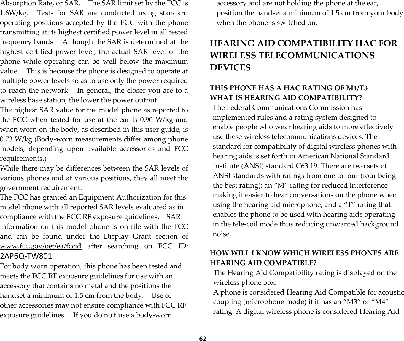  62 Absorption Rate, or SAR.    The SAR limit set by the FCC is 1.6W/kg.    *Tests  for  SAR  are  conducted  using  standard operating  positions  accepted  by  the  FCC  with  the  phone transmitting at its highest certified power level in all tested frequency bands.    Although the SAR is determined at the highest  certified  power  level,  the  actual  SAR  level  of  the phone  while  operating  can  be  well  below  the  maximum value.    This is because the phone is designed to operate at multiple power levels so as to use only the power required to reach the network.    In general, the closer you are to a wireless base station, the lower the power output. The highest SAR value for the model phone as reported to the  FCC  when  tested  for  use  at  the  ear  is  0.90  W/kg and when worn on the body, as described in this user guide, is 0.73 W/kg (Body-worn measurements differ among phone models,  depending  upon  available  accessories  and  FCC requirements.) While there may be differences between the SAR levels of various phones and at various positions, they all meet the government requirement. The FCC has granted an Equipment Authorization for this model phone with all reported SAR levels evaluated as in compliance with the FCC RF exposure guidelines.    SAR information on  this  model  phone is  on  file  with  the  FCC and  can  be  found  under  the  Display  Grant  section  of www.fcc.gov/oet/ea/fccid  after  searching  on  FCC  ID: 2AP6Q-TW801. For body worn operation, this phone has been tested and meets the FCC RF exposure guidelines for use with an accessory that contains no metal and the positions the handset a minimum of 1.5 cm from the body.    Use of other accessories may not ensure compliance with FCC RF exposure guidelines.    If you do no t use a body-worn accessory and are not holding the phone at the ear, position the handset a minimum of 1.5 cm from your body when the phone is switched on.  HEARING AID COMPATIBILITY HAC FOR WIRELESS TELECOMMUNICATIONS DEVICES  THIS PHONE HAS A HAC RATING OF M4/T3 WHAT IS HEARING AID COMPATIBILITY?   The Federal Communications Commission has implemented rules and a rating system designed to enable people who wear hearing aids to more effectively use these wireless telecommunications devices. The standard for compatibility of digital wireless phones with hearing aids is set forth in American National Standard Institute (ANSI) standard C63.19. There are two sets of ANSI standards with ratings from one to four (four being the best rating): an “M” rating for reduced interference making it easier to hear conversations on the phone when using the hearing aid microphone, and a “T” rating that enables the phone to be used with hearing aids operating in the tele-coil mode thus reducing unwanted background noise.    HOW WILL I KNOW WHICH WIRELESS PHONES ARE HEARING AID COMPATIBLE?   The Hearing Aid Compatibility rating is displayed on the wireless phone box.   A phone is considered Hearing Aid Compatible for acoustic coupling (microphone mode) if it has an “M3” or “M4” rating. A digital wireless phone is considered Hearing Aid 