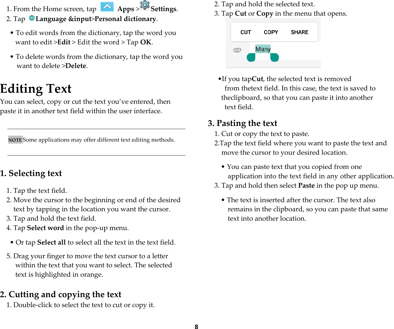  81. From the Home screen, tap   Apps &gt;Settings.   2. Tap Language &amp;input&gt;Personal dictionary.  • To edit words from the dictionary, tap the word you want to edit &gt;Edit &gt; Edit the word &gt; Tap OK.  • To delete words from the dictionary, tap the word you want to delete &gt;Delete.  Editing Text You can select, copy or cut the text you’ve entered, then paste it in another text field within the user interface.    NOTE Some applications may offer different text editing methods.   1. Selecting text 1. Tap the text field. 2. Move the cursor to the beginning or end of the desired text by tapping in the location you want the cursor. 3. Tap and hold the text field. 4. Tap Select word in the pop-up menu.  • Or tap Select all to select all the text in the text field.  5. Drag your finger to move the text cursor to a letter within the text that you want to select. The selected text is highlighted in orange.  2. Cutting and copying the text 1. Double-click to select the text to cut or copy it. 2. Tap and hold the selected text. 3. Tap Cut or Copy in the menu that opens.   •If you tapCut, the selected text is removed   from thetext field. In this case, the text is saved to theclipboard, so that you can paste it into another   text field.  3. Pasting the text 1. Cut or copy the text to paste. 2.Tap the text field where you want to paste the text and move the cursor to your desired location.  • You can paste text that you copied from one application into the text field in any other application. 3. Tap and hold then select Paste in the pop up menu.  • The text is inserted after the cursor. The text also remains in the clipboard, so you can paste that same text into another location.  