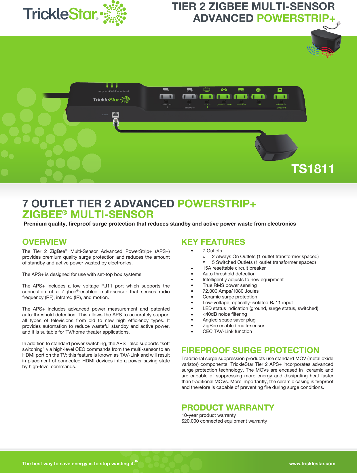 www.tricklestar.comThe best way to save energy is to stop wasting it.TM  7 OUTLET TIER 2 ADVANCED POWERSTRIP+ ZIGBEE® MULTI-SENSORPremium quality, fireproof surge protection that reduces standby and active power waste from electronicsOVERVIEWThe Tier 2 ZigBee® Multi-Sensor Advanced PowerStrip+ (APS+) provides premium quality surge protection and reduces the amount of standby and active power wasted by electronics.The APS+ is designed for use with set-top box systems.The APS+ includes a low voltage RJ11 port which supports the connection of a Zigbee®-enabled multi-sensor that senses radio frequency (RF), infrared (IR), and motion.The APS+ includes advanced power measurement and patented auto-threshold detection. This allows the APS to accurately support all types of televisions from old to new high efficiency types. It provides automation to reduce wasteful standby and active power, and it is suitable for TV/home theater applications.In addition to standard power switching, the APS+ also supports “soft switching” via high-level CEC commands from the multi-sensor to an HDMI port on the TV; this feature is known as TAV-Link and will result in placement of connected HDMI devices into a power-saving state by high-level commands.KEY FEATURES7 Outlets       2 Always On Outlets (1 outlet transformer spaced)       5 Switched Outlets (1 outlet transformer spaced) 15A resettable circuit breakerAuto threshold detectionIntelligently adjusts to new equipmentTrue RMS power sensing72,000 Amps/1080 JoulesCeramic surge protectionLow-voltage, optically-isolated RJ11 inputLED status indication (ground, surge status, switched)&lt;40dB noice filteringAngled space saver plugZigBee enabled multi-sensorCEC TAV-Link function FIREPROOF SURGE PROTECTIONTraditional surge suppression products use standard MOV (metal oxide varistor) components. TrickleStar Tier 2 APS+ incorporates advanced surge protection technology. The MOVs are encased in  ceramic and are capable of suppressing more energy and dissipating heat faster than traditional MOVs. More importantly, the ceramic casing is fireproof and therefore is capable of preventing fire during surge conditions.PRODUCT WARRANTY10-year product warranty$20,000 connected equipment warrantyTS1811ADVANCED POWERSTRIP+TIER 2 ZIGBEE MULTI-SENSOR