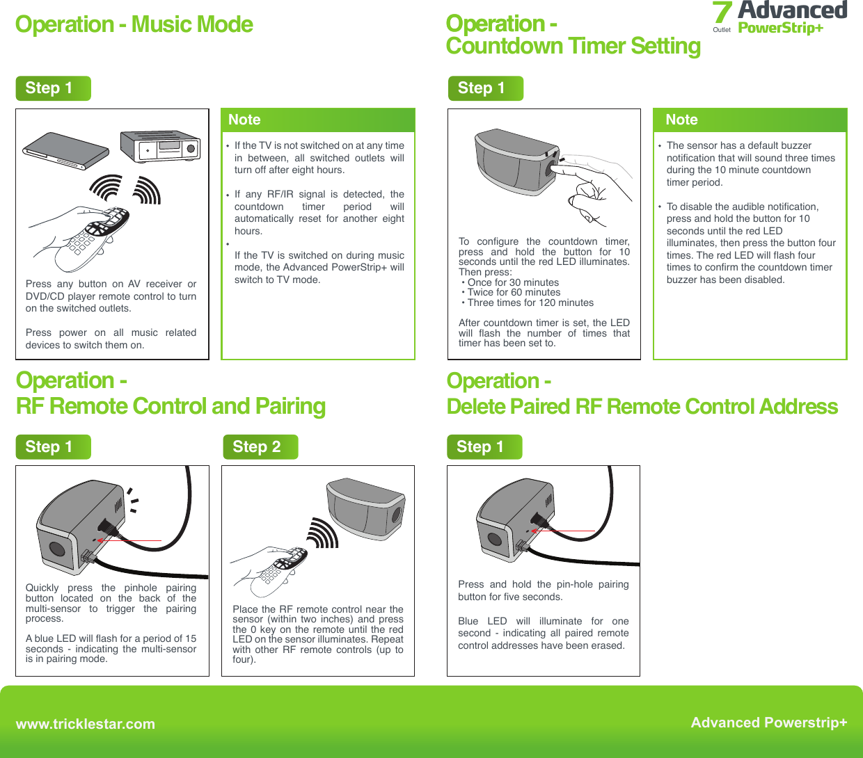 Operation - Music ModePress any button on AV receiver or DVD/CD player remote control to turn on the switched outlets.Press power on all music related devices to switch them on.Press and hold the pin-hole pairing button for five seconds.Blue LED will illuminate for one second - indicating all paired remote control addresses have been erased.Place the RF remote control near the sensor  (within  two  inches)  and  press the 0 key on the remote until the red LED on the sensor illuminates. Repeat with  other  RF  remote  controls  (up  to four). Operation - Step 1Step 1 Step 2 Step 1If the TV is not switched on at any time in between, all switched outlets will turn off after eight hours.If any RF/IR signal is detected, the countdown timer period will automatically reset for another eight hours.If the TV is switched on during music mode, the Advanced PowerStrip+ will switch to TV mode.Notewww.tricklestar.com Advanced Powerstrip+Advanced PowerStrip+Outlet 7Operation -Countdown Timer SettingOperation -RF Remote Control and PairingOperation -Delete Paired RF Remote Control AddressStep 1To configure the countdown timer, press and hold the button for 10 seconds until the red LED illuminates. Then press: • Once for 30 minutes • Twice for 60 minutes • Three times for 120 minutesAfter countdown timer is set, the LED will flash the number of times that timer has been set to. The sensor has a default buzzer notification that will sound three times during the 10 minute countdown timer period.To disable the audible notification, press and hold the button for 10 seconds until the red LED illuminates, then press the button four times. The red LED will flash four times to confirm the countdown timer buzzer has been disabled.NoteQuickly press the pinhole pairing button located on the back of the multi-sensor to trigger the pairing process.A blue LED will flash for a period of 15 seconds - indicating the multi-sensor is in pairing mode.