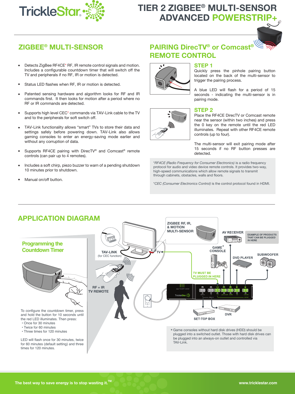 www.tricklestar.comThe best way to save energy is to stop wasting it. TM ZIGBEE® MULTI-SENSOR PAIRING DirecTV® or Comcast® REMOTE CONTROLDetects ZigBee RF4CE* RF, IR remote control signals and motion. Includes a configurable countdown timer that will switch off the TV and peripherals if no RF, IR or motion is detected.Status LED flashes when RF, IR or motion is detected.Patented sensing hardware and algorithm looks for RF and IR commands first.  It then looks for motion after a period where no RF or IR commands are detected.Supports high level CEC* commands via TAV-Link cable to the TV and to the peripherals for soft switch off.TAV-Link functionality allows “smart” TVs to store their data and settings safely before powering down. TAV-Link also allows gaming consoles to enter an energy-saving mode earlier and without any corruption of data.Supports RF4CE pairing with DirecTV® and Comcast® remote controls (can pair up to 4 remotes).Includes a soft chirp, piezo buzzer to warn of a pending shutdown 10 minutes prior to shutdown.Manual on/off button.*RF4CE (Radio Frequency for Consumer Electronics) is a radio frequency protocol for audio and video device remote controls. It provides two-way, high-speed communications which allow remote signals to transmit through cabinets, obstacles, walls and floors.*CEC (Consumer Electronics Control) is the control protocol found in HDMI.STEP 1Quickly press the pinhole pairing button located on the back of the multi-sensor to trigger the pairing process.A blue LED will flash for a period of 15 seconds - indicating the multi-sensor is in pairing mode.STEP 2Place the RF4CE DirecTV or Comcast remote near the sensor (within two inches) and press the 0 key on the remote until the red LED illuminates.  Repeat with other RF4CE remote controls (up to four).  The multi-sensor will exit pairing mode after 15 seconds if no RF button presses are detected.    APPLICATION DIAGRAMTAV-LINK-To configure the countdown timer, press and hold the button for 10 seconds until the red LED illuminates. Then press: • Once for 30 minutes • Twice for 60 minutes • Three times for 120 minutesLED will flash once for 30 minutes, twice for 60 minutes (default setting) and three times for 120 minutes.Programming the Countdown Timer *Game consoles without hard disk drives (HDD) should be plugged into a switched outlet. Those with hard disk drives can be plugged into an always-on outlet and controlled via TAV-Link.*RF + IRTV REMOTEZIGBEE RF, IR, &amp; MOTIONMULTI-SENSOR(for CEC function)ADVANCED POWERSTRIP+TIER 2 ZIGBEE® MULTI-SENSOR