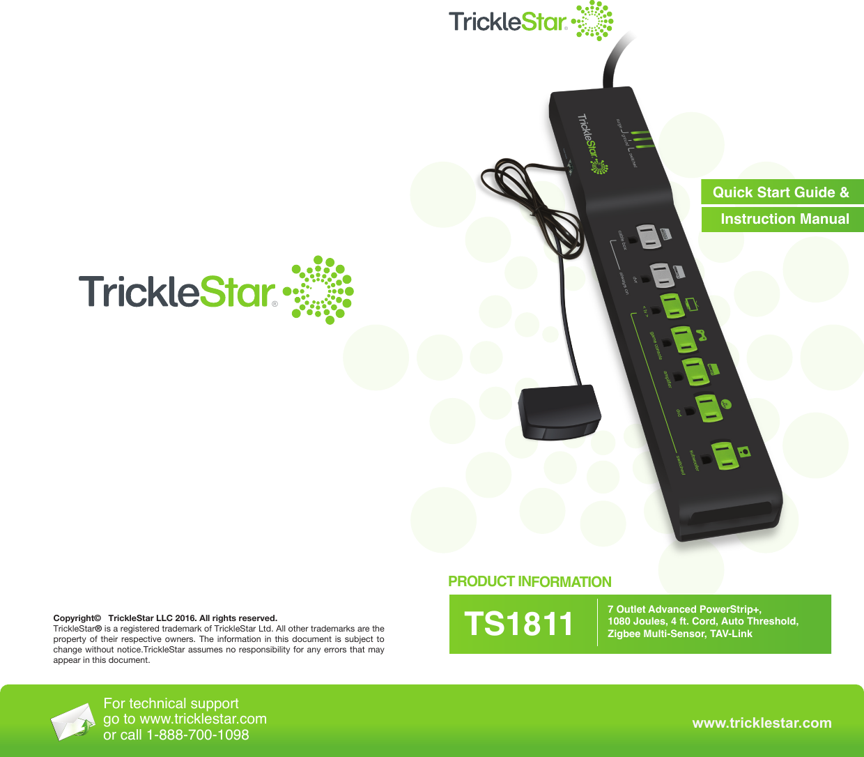 www.tricklestar.comQuick Start Guide &amp;Instruction Manual®®PRODUCT INFORMATION7 Outlet Advanced PowerStrip+, 1080 Joules, 4 ft. Cord, Auto Threshold, Zigbee Multi-Sensor, TAV-LinkTS1811Copyright©   TrickleStar LLC 2016. All rights reserved.TrickleStar® is a registered trademark of TrickleStar Ltd. All other trademarks are the property of their respective owners. The information in this document is subject to change without notice.TrickleStar assumes no responsibility for any errors that may appear in this document.For technical support go to www.tricklestar.comor call 1-888-700-1098