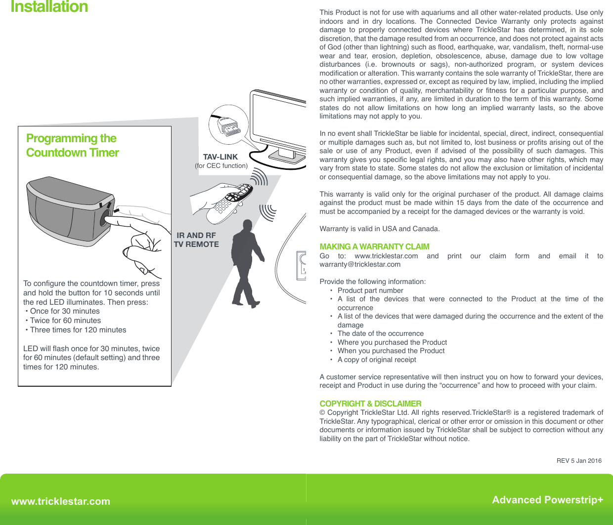 Installation Advanced PowerStrip+Outlet 7www.tricklestar.com Advanced Powerstrip+ TAV-LINK-To configure the countdown timer, press and hold the button for 10 seconds until the red LED illuminates. Then press: • Once for 30 minutes • Twice for 60 minutes • Three times for 120 minutesLED will flash once for 30 minutes, twice for 60 minutes (default setting) and three times for 120 minutes. Programming the Countdown Timer *Game consoles without hard drives are recommended to be plugged into a switched outlet.Those with hard drives can be plugged into an always on outlet and controlled via TAV-LINK*IR AND RFTV REMOTERF + IR + MOTION+ DIRECTV MULTI-SENSOR (for CEC function)Product WarrantyThe Lifetime of the Product is 10 years (hereafter referred to as Product Lifetime).TrickleStar warrants to the original purchaser that for the Product Lifetime, it shall be free of defects in design, assembly, material, or workmanship, and will repair or replace, at its option, any defective product free of charge.CONNECTED DEVICE WARRANTYTrickleStar will repair or replace, at its option, any devices which are damaged by a transient  voltage  surge/spike  or  lightning  strike,  (an  “Occurrence”),  while  properly connected  through  the  Product  to  a  properly  wired  AC  power  line  with  protective grounding.If applicable; the telephone line, and/or network line must be properly connected and installed, and the antenna cable line must also be properly connected and installed, as determined by TrickleStar at its sole discretion.This  Connected  Device  Warranty  is  a  Limited  Warranty,  subject  to  the  limitations  and exclusions set forth herein. TrickleStar will repair or replace the damaged connected devices, at TrickleStar’s option, an amount equal to the fair market value of the damaged devices or the original purchase price of the devices, whichever is less, up to the maximum of: $20,000The fair market value of the devices shall be the current value of the devices specified in the most recent edition of the Orion Blue Book by Orion Research Corporation, Roger Rohrs Publisher.TrickleStar reserves the right to review the damaged Product, the damaged devices, and the site where the damage occurred. All costs of shipping the Product and the damaged devices to TrickleStar for inspection shall be borne solely by the purchaser. TrickleStar reserves the right to negotiate the cost of repairs. If TrickleStar determines, in its sole discretion, that it is impractical to ship the damaged devices to TrickleStar, TrickleStar may designate, in its sole discretion, a repair facility to inspect and estimate the cost to repair such devices. The cost, if any, of shipping the devices to and from such repair facility and of such estimate shall be borne solely by the purchaser.Damaged devices must remain available for inspection until the claim is finalized. Whenever claims are settled, TrickleStar reserves the right to be subrogated under any existing insurance policies the claimant may have. All above warranties are null and void if:•  The Product in use during the occurrence is not provided to TrickleStar for inspection         upon TrickleStar ’s request at the sole expense of the purchaser. •  TrickleStar determines that the Product has not been installed in accordance with the       Installation Requirements, altered in  any way or tampered with.•  TrickleStar determines that the damage did not result from  the occurrence or that no       occurrence in fact took place, the repair or replacement of the damaged devices is       covered under a manufacturer’s warranty. •  TrickleStar determines that the connected devices were not  used under normal       operating conditions or in accordance with any labels or instructions.•  The Product is not plugged directly into a receptacle. •  The Product is “daisy-chained” together in serial fashion with  other power boards,      UPS’, other surge protectors or extension cords. •  A three-to two-prong adapter is used.•  The Product is not used indoors. This Product is not for use with aquariums and all other water-related products. Use only indoors  and  in  dry  locations.  The  Connected  Device  Warranty  only  protects  against damage to properly connected devices where TrickleStar has determined, in its sole discretion, that the damage resulted from an occurrence, and does not protect against acts of God (other than lightning) such as flood, earthquake, war, vandalism, theft, normal-use wear and tear, erosion, depletion, obsolescence, abuse, damage due to low voltage disturbances  (i.e.  brownouts  or  sags),  non-authorized  program,  or  system  devices modification or alteration. This warranty contains the sole warranty of TrickleStar, there are no other warranties, expressed or, except as required by law, implied, including the implied warranty or condition of quality, merchantability or fitness for a particular purpose, and such implied warranties, if any, are limited in duration to the term of this warranty. Some states do not allow limitations on how long an implied warranty lasts, so the above limitations may not apply to you.In no event shall TrickleStar be liable for incidental, special, direct, indirect, consequential or multiple damages such as, but not limited to, lost business or profits arising out of the sale or use of any Product, even if advised of the possibility of such damages. This warranty gives you specific legal rights, and you may also have other rights, which may vary from state to state. Some states do not allow the exclusion or limitation of incidental or consequential damage, so the above limitations may not apply to you.This warranty is valid only for the original purchaser of the product. All damage claims against the product must be made within 15 days from the date of the occurrence and must be accompanied by a receipt for the damaged devices or the warranty is void.Warranty is valid in USA and Canada.MAKING A WARRANTY CLAIMGo to: www.tricklestar.com and print our claim form and email it to  warranty@tricklestar.comProvide the following information:  •   Product part number  •   A  list  of  the  devices  that  were  connected  to  the  Product  at  the  time  of  the          occurrence  •   A list of the devices that were damaged during the  occurrence and the extent of the          damage  •   The date of the occurrence  •   Where you purchased the Product   •   When you purchased the Product   •   A copy of original receiptA customer service representative will then instruct you on how to forward your devices, receipt and Product in use during the “occurrence” and how to proceed with your claim.COPYRIGHT &amp; DISCLAIMER© Copyright TrickleStar Ltd. All rights reserved.TrickleStar® is a registered trademark of TrickleStar. Any typographical, clerical or other error or omission in this document or other documents or information issued by TrickleStar shall be subject to correction without any liability on the part of TrickleStar without notice.REV 5 Jan 2016www.tricklestar.comAdvanced Powerstrip+