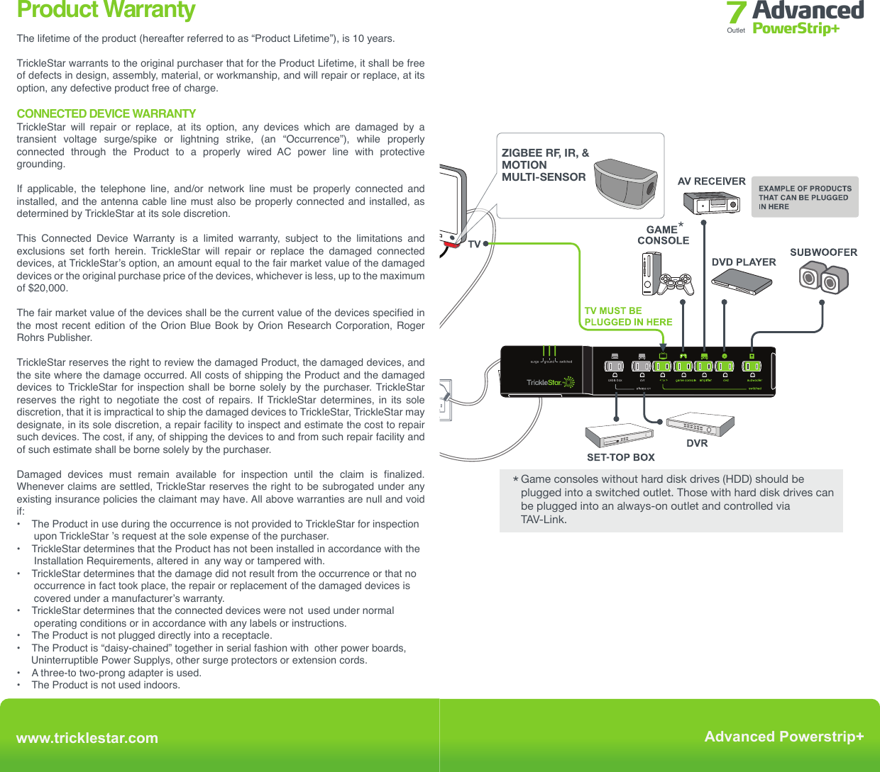 Installation Advanced PowerStrip+Outlet 7www.tricklestar.com Advanced Powerstrip+ TAV-LINK-Press and hold the operation On/Off button for 10 seconds. Then press:- Once for 30 minutes- Twice for 60 minutes- Thrice for 120 minutesLED will flash once for 30 minutes, twice for  60  minutes  (default  setting)  and thrice for 120 minutes. Programming The Countdown Timer *Game consoles without hard disk drives (HDD) should be plugged into a switched outlet. Those with hard disk drives can be plugged into an always-on outlet and controlled via TAV-Link.*IR AND RFTV REMOTEZIGBEE RF, IR, &amp; MOTIONMULTI-SENSOR(for CEC function)Product WarrantyThe lifetime of the product (hereafter referred to as “Product Lifetime”), is 10 years.TrickleStar warrants to the original purchaser that for the Product Lifetime, it shall be free of defects in design, assembly, material, or workmanship, and will repair or replace, at its option, any defective product free of charge.CONNECTED DEVICE WARRANTYTrickleStar will repair or replace, at its option, any devices which are damaged by a transient  voltage  surge/spike  or  lightning  strike,  (an  “Occurrence”),  while  properly connected  through  the  Product  to  a  properly  wired  AC  power  line  with  protective grounding.If applicable, the telephone line, and/or network line must be properly connected and installed, and the antenna cable line must also be properly connected and installed, as determined by TrickleStar at its sole discretion.This  Connected  Device  Warranty  is  a  limited  warranty,  subject  to  the  limitations  and exclusions set forth herein. TrickleStar will repair or replace the damaged connected devices, at TrickleStar’s option, an amount equal to the fair market value of the damaged devices or the original purchase price of the devices, whichever is less, up to the maximum of $20,000.The fair market value of the devices shall be the current value of the devices specified in the most recent edition of the Orion Blue Book by Orion Research Corporation, Roger Rohrs Publisher.TrickleStar reserves the right to review the damaged Product, the damaged devices, and the site where the damage occurred. All costs of shipping the Product and the damaged devices to TrickleStar for inspection shall be borne solely by the purchaser. TrickleStar reserves the right to negotiate the cost of repairs. If TrickleStar determines, in its sole discretion, that it is impractical to ship the damaged devices to TrickleStar, TrickleStar may designate, in its sole discretion, a repair facility to inspect and estimate the cost to repair such devices. The cost, if any, of shipping the devices to and from such repair facility and of such estimate shall be borne solely by the purchaser.Damaged devices must remain available for inspection until the claim is finalized. Whenever claims are settled, TrickleStar reserves the right to be subrogated under any existing insurance policies the claimant may have. All above warranties are null and void if:•  The Product in use during the occurrence is not provided to TrickleStar for inspection         upon TrickleStar ’s request at the sole expense of the purchaser. •  TrickleStar determines that the Product has not been installed in accordance with the       Installation Requirements, altered in  any way or tampered with.•  TrickleStar determines that the damage did not result from  the occurrence or that no       occurrence in fact took place, the repair or replacement of the damaged devices is       covered under a manufacturer’s warranty. •  TrickleStar determines that the connected devices were not  used under normal       operating conditions or in accordance with any labels or instructions.•  The Product is not plugged directly into a receptacle. •  The Product is “daisy-chained” together in serial fashion with  other power boards,      Uninterruptible Power Supplys, other surge protectors or extension cords. •  A three-to two-prong adapter is used.•  The Product is not used indoors. This Product is not for use with aquariums and all other water-related products. Use only indoors  and  in  dry  locations.  The  Connected  Device  Warranty  only  protects  against damage to properly connected devices where TrickleStar has determined, in its sole discretion, that the damage resulted from an occurrence, and does not protect against acts of God (other than lightning) such as flood, earthquake, war, vandalism, theft, normal-use wear and tear, erosion, depletion, obsolescence, abuse, damage due to low voltage disturbances  (i.e.  brownouts  or  sags),  non-authorized  program,  or  system  devices modification or alteration. This warranty contains the sole warranty of TrickleStar, there are no other warranties, expressed or, except as required by law, implied, including the implied warranty or condition of quality, merchantability or fitness for a particular purpose, and such implied warranties, if any, are limited in duration to the term of this warranty. Some states do not allow limitations on how long an implied warranty lasts, so the above limitations may not apply to you.In no event shall TrickleStar be liable for incidental, special, direct, indirect, consequential or multiple damages such as, but not limited to, lost business or profits arising out of the sale or use of any Product, even if advised of the possibility of such damages. This warranty gives you specific legal rights, and you may also have other rights, which may vary from state to state. Some states do not allow the exclusion or limitation of incidental or consequential damage, so the above limitations may not apply to you.This warranty is valid only for the original purchaser of the product. All damage claims against the product must be made within 15 days from the date of the occurrence and must be accompanied by a receipt for the damaged devices or the warranty is void.Warranty is valid in USA and Canada.MAKING A WARRANTY CLAIMGo to: www.tricklestar.com and print our claim form and email it to  warranty@tricklestar.comProvide the following information:  •   Product part number.  •   A  list  of  the  devices  that  were  connected  to  the  Product  at  the  time  of  the          occurrence.  •   A list of the devices that were damaged during the  occurrence and the extent of the          damage.  •   The date of the occurrence.  •   Where you purchased the Product.   •   When you purchased the Product.   •   A copy of original receipt.A Customer Service Representative will then instruct you on how to forward your devices, receipt and Product in use during the “occurrence” and how to proceed with your claim.COPYRIGHT &amp; DISCLAIMER© Copyright TrickleStar Ltd. All rights reserved.TrickleStar® is a registered trademark of TrickleStar. Any typographical, clerical or other error or omission in this document or other documents or information issued by TrickleStar shall be subject to correction without any liability on the part of TrickleStar without notice.REV 17/12/15www.tricklestar.comAdvanced Powerstrip+surge ground switched