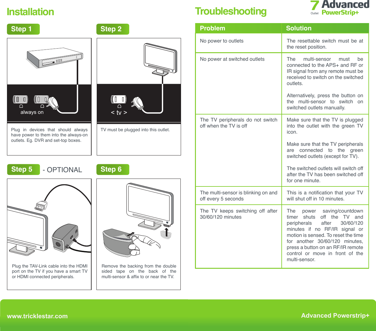 TroubleshootingFAQWhat can I plug into the APS+?Never insert any object other than a plug into the APS+ outlets.The  APS+  is  designed  for  use  with  indoor  AV  equipment.  Do  not  use outdoors. Never  use  the APS+  for  appliances  other  than AV  equipment,  such  as  a fridge, electric kettle, electric oven or microwave.Never use the APS+ for power tools such as power drills, bench saws and other power tools.What AV equipment should I plug into the grey always on outlets?Plug in Audio Visual (AV) equipment that need constant power for recording features, timers and program guides such as:•  TiVo•  DVD recorders•  Hard drives•  Digital receivers•  Set-top boxes•  Game console with a HDDWhat AV equipment should I plug into the switched outlets?The TV must be plugged into the green outlet labelled &lt; tv &gt;. Plug in devices such as the following to the remaining switched outlets:•  Blu-ray, DVD and CD player•  Amplifiers•  Game consoles without a HDD•  Home theatre speaker systemsHow does the APS+ save energy?The APS+ saves energy through:1) Master control  •  All switched outlets are automatically switched off 1 minute after the TV     is switched off.2) Energy saving feature •  In TV mode all switched outlets are automatically switched off after      135 minutes if there is no RF, IR remote control signal or movement     detected. •  In Music mode all switched outlets are automatically switched off after     8 hours if there is no RF, IR remote control signal or movement is     detected.No power to outletsNo power at switched outletsThe TV peripherals do not switch off when the TV is offThe multi-sensor is blinking on and off every 5 secondsThe TV keeps switching off after 30/60/120 minutesThe resettable switch must be at the reset position.The multi-sensor must be connected to the APS+ and RF or IR signal from any remote must be received to switch on the switched outlets. Alternatively, press the button on the multi-sensor to switch on switched outlets manually.Make sure that the TV is plugged into the outlet with the green TV icon.Make sure that the TV peripherals are connected to the green switched outlets (except for TV).The switched outlets will switch off after the TV has been switched off for one minute.This is a notification that your TV will shut off in 10 minutes.The power saving/countdown timer shuts off the TV and peripherals  after  30/60/120 minutes if no RF/IR signal or motion is sensed. To reset the time for  another  30/60/120  minutes, press a button on an RF/IR remote control or move in front of the multi-sensor.Problem Solutionwww.tricklestar.comAdvanced Powerstrip+Advanced PowerStrip+Outlet 7Step 2Step 1&lt; tv &gt;surgegroundswitched&lt; tv &gt;always onswitchedPlug in devices that should always have power to them into the always-on outlets. Eg. DVR and set-top boxes.TV must be plugged into this outlet.Remove the backing from the double sided tape on the back of the multi-sensor &amp; affix to or near the TV.Step 5 - OPTIONALStep 7Plug the power strip into a grounded receptacle. The ground and surge lights will illuminate indicating proper grounding and surge protection is functional.Step 6InstallationStep 4Plug the multi-sensor into the port on the side of the power strip that looks like a phone jack.Plug the TAV-Link cable into the HDMI port on the TV if you have a smart TV or HDMI connected peripherals.Step 3switcheddvdcable box game console amplifier&lt; tv &gt; subwooferThe icons on the outlet strip serve ONLY as examples of home entertainment devices that can be plugged into these outlets. For example, a DVD may be plugged into any of the four outlets as they all operate the same.always ongroundsurge     sensor swichedwww.tricklestar.comAdvanced Powerstrip+Advanced PowerStrip+Outlet 7surge ground switched