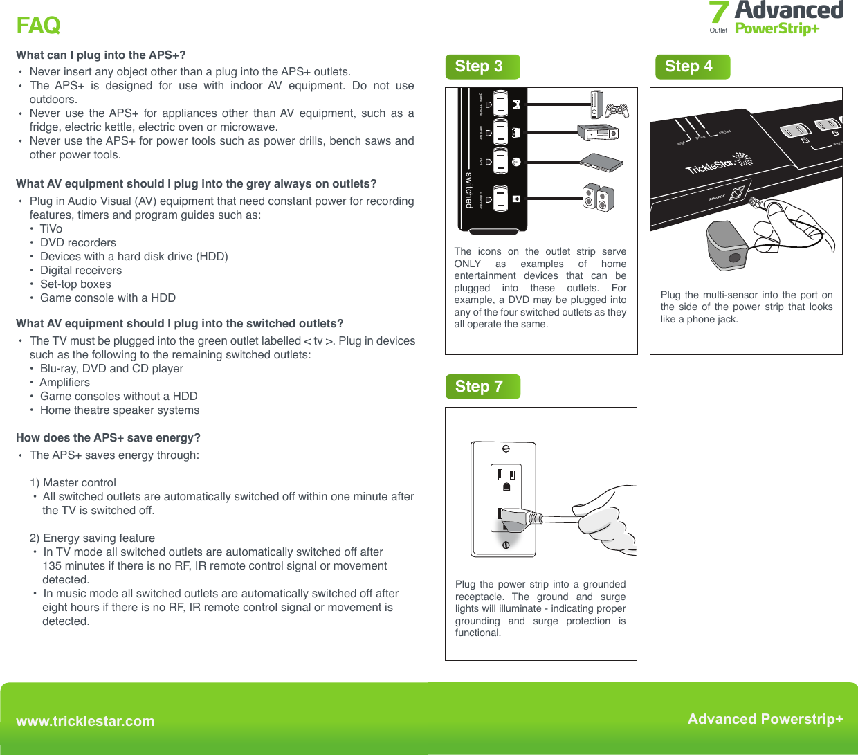 Trouble ShootingFAQWhat can I plug into the APS+?Never insert any object other than a plug into the APS+ outlets.The  APS+  is  designed  for  use  with  indoor  AV  equipment.  Do  not  use outdoors. Never  use  the APS+  for  appliances  other  than AV  equipment,  such  as  a fridge, electric kettle, electric oven or microwave.Never use the APS+ for power tools such as power drills, bench saws and other power tools.What AV equipment should I plug into the grey always on outlets?Plug in Audio Visual (AV) equipment that need constant power for recording features, timers and program guides such as:•  TiVo•  DVD recorders•  Devices with a hard disk drive (HDD)•  Digital receivers•  Set-top boxes•  Game console with a HDDWhat AV equipment should I plug into the switched outlets?The TV must be plugged into the green outlet labelled &lt; tv &gt;. Plug in devices such as the following to the remaining switched outlets:•  Blu-ray, DVD and CD player•  Amplifiers•  Game consoles without a HDD•  Home theatre speaker systemsHow does the APS+ save energy?The APS+ saves energy through:1) Master control  •  All switched outlets are automatically switched off within one minute after      the TV is switched off.2) Energy saving feature •  In TV mode all switched outlets are automatically switched off after      135 minutes if there is no RF, IR remote control signal or movement     detected. •  In music mode all switched outlets are automatically switched off after     eight hours if there is no RF, IR remote control signal or movement is     detected.No power to outletsNo power at switched outletsThe TV peripherals do not switch off when the TV is offThe multi-sensor is blinking on and off every 5 secondsThe TV keeps switching off after 30, 60, 120 minutesThe resettable switch must be at the reset position.The multi-sensor must be connected to the APS+ and RF or IR signal from any remote must be received to switch on the switched outlets. Alternatively, press the button on the multi-sensor to switch on switched outlets manually.Make sure that the TV is plugged into the outlet with the green TV icon.Make sure that the TV peripherals are connected to the green switched outlets (except for TV).The switched outlets will switch off after the TV has been switched off for 1 minute.This is a notification that your TV will shut off in 10 minutes.The power saving / countdown timer shuts off the TV and peripherals  after  30  /  60  /  120 minutes if no RF/IR signal or movement is sensed. To reset the time  for  another  30  /  60  /  120 minutes, press a button on an RF/IR remote control or move in front of the multi-sensor.Problem Solutionwww.tricklestar.comAdvanced Powerstrip+Advanced PowerStrip+Outlet 7Step 2Step 1&lt; tv &gt;surgegroundswitched&lt; tv &gt;always on switchedPlug in devices that should always have power to them into the always on outlets. Eg. DVR and set-top boxes.TV must be plugged into this outlet.Remove the backing from the double sided tape on the back of the multi-sensor &amp; fix to/near the TVStep 5 - OPTIONALStep 7Plug the power strip into a grounded receptacle. The ground and surge lights will illuminate - indicating proper grounding and surge protection is functional.Step 6InstallationStep 4Plug the multi-sensor into the port on the side of the power strip that looks like a phone jack.Plug the TAV link multi-sensor into TV HDMI  port  if  you  have  a  smart TV  or HDMI connected peripherals.Step 3switcheddvdcable boxgame console amplifier&lt; tv &gt;subwooferThe icons on the outlet strip serve ONLY as examples of home entertainment devices that can be plugged into these outlets. For example, a DVD may be plugged into any of the four switched outlets as they all operate the same.always ongroundsurge     sensor swichedwww.tricklestar.comAdvanced Powerstrip+Advanced PowerStrip+Outlet 7