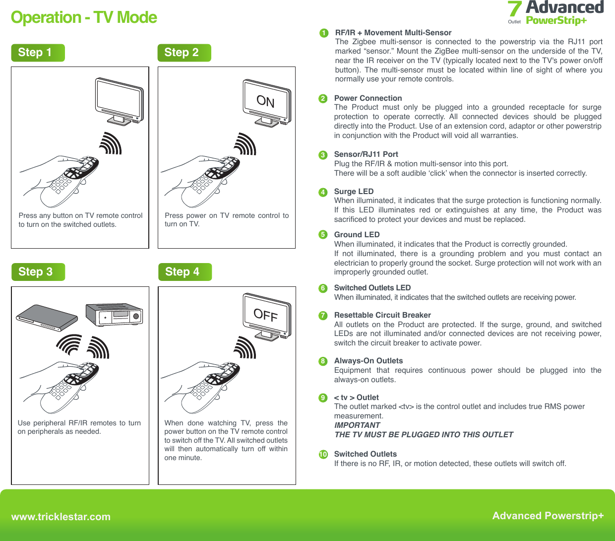 Operation - TV ModePress any button on TV remote control to turn on the switched outlets.Press power on TV remote control to turn on TV.Use peripheral RF/IR remotes to turn on peripherals as needed.Step 2Step 1Step 3When  done  watching  TV,  press  the power button on the TV remote control to switch off the TV. All switched outlets will then automatically turn off within one minute.Step 4ONOFFwww.tricklestar.comAdvanced Powerstrip+Advanced PowerStrip+Outlet 7Energy SavingCountdown Timer Operation  For the first 15 / 30 / 60 minutes - the multi-sensor senses for RF/IR only  For the next 15 / 30 / 60 minutes - the multi-sensor senses for RF/IR signal or  movement  After 30 / 60 / 120 minutes if no RF/IR or movement has been      sensed the switched outlets willl switch off automatically.Switched OutletsSwitch OnUser SwitchesTV On15, 30, 60 min Countdown TimerStartsRF + IR Remote Control ButtonPress Detected?Next 15, 30, 60 min CountdownTimer StartsRF/IR Or MovementDetectedTV + PeripheralsSwitch OffNoNoYesYes ALERTS START10 min Before CountdownTimer ExpiryBuzzer Sounds 3XLED FlashesTermsIR IR Signal Sensor PIR SensorMovement Countdown TimerCountdown PeriodLEDBuzzerInfrared signal, transmitted by a remote controlMulti-sensor senses for an IR command Multi-sensor  uses  passive  Infrared  sensing  to detect movementMovement detected by PIRTime before the  switched outlets are  automatically switched off30 minutes / 60 minutes (default) / 120 minutesRed LED located in multi-sensorWhen IR or movement is sensed, the LED will flashBuzzer located in the multi-sensor-RF  Radio frequency, transmitted by a remote control---------User Presses RF/IRRemote Control45Ground LEDWhen illuminated, it indicates that the Product is correctly grounded.If not illuminated, there is a grounding problem and you must contact an electrician to properly ground the socket. Surge protection will not work with an improperly grounded outlet.Surge LED When illuminated, it indicates that the surge protection is functioning normally. If this LED illuminates red or extinguishes at any time, the Product was sacrificed to protect your devices and must be replaced.67Switched Outlets LEDWhen illuminated, it indicates that the switched outlets are receiving power.Resettable Circuit BreakerAll outlets on the Product are protected. If the surge, ground, and switched LEDs are not illuminated and/or connected devices are not receiving power, switch the circuit breaker to activate power.8Always-On OutletsEquipment that requires continuous power should be plugged into the always-on outlets.9&lt; tv &gt; OutletThe outlet marked &lt;tv&gt; is the control outlet and includes true RMS power measurement.IMPORTANTTHE TV MUST BE PLUGGED INTO THIS OUTLETSwitched OutletsIf there is no RF, IR, or motion detected, these outlets will switch off. 123RF/IR + Movement Multi-Sensor The Zigbee multi-sensor is connected to the powerstrip via the RJ11 port marked “sensor.” Mount the ZigBee multi-sensor on the underside of the TV, near the IR receiver on the TV (typically located next to the TV&apos;s power on/off button).  The  multi-sensor  must  be  located  within  line  of  sight  of  where  you normally use your remote controls.Power ConnectionThe Product must only be plugged into a grounded receptacle for surge protection to operate correctly. All connected devices should be plugged directly into the Product. Use of an extension cord, adaptor or other powerstrip in conjunction with the Product will void all warranties.Sensor/RJ11 PortPlug the RF/IR &amp; motion multi-sensor into this port.There will be a soft audible ‘click’ when the connector is inserted correctly.www.tricklestar.comAdvanced Powerstrip+Advanced PowerStrip+Outlet 7Product Overview4 5 67981231010