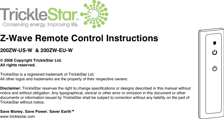     Z-Wave Remote Control Instructions 200ZW-US-W  &amp; 200ZW-EU-W  © 2008 Copyright TrickleStar Ltd.  All rights reserved.   TrickleStar is a registered trademark of TrickleStar Ltd.  All other logos and trademarks are the property of their respective owners.   Disclaimer: TrickleStar reserves the right to change specifications or designs described in this manual without notice and without obligation. Any typographical, clerical or other error or omission in this document or other documents or information issued by TrickleStar shall be subject to correction without any liability on the part of TrickleStar without notice.  Save Money. Save Power. Saver Earth www.tricklestar.com 