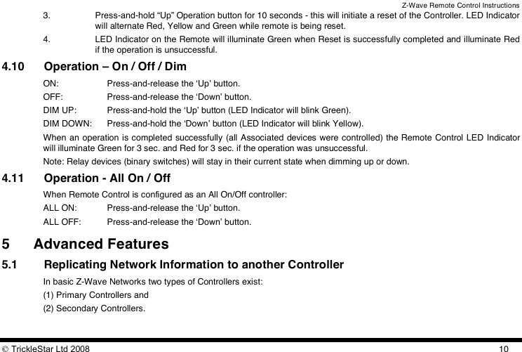 Z-Wave Remote Control Instructions  TrickleStar Ltd 2008  103. Press-and-hold “Up” Operation button for 10 seconds - this will initiate a reset of the Controller. LED Indicator will alternate Red, Yellow and Green while remote is being reset. 4. LED Indicator on the Remote will illuminate Green when Reset is successfully completed and illuminate Red if the operation is unsuccessful. 4.10 Operation – On / Off / Dim  ON:    Press-and-release the ʻUpʼ button. OFF:   Press-and-release the ʻDownʼ button. DIM UP:  Press-and-hold the ʻUpʼ button (LED Indicator will blink Green). DIM DOWN:  Press-and-hold the ʻDownʼ button (LED Indicator will blink Yellow). When an operation is completed successfully (all Associated devices were controlled) the Remote Control LED Indicator will illuminate Green for 3 sec. and Red for 3 sec. if the operation was unsuccessful. Note: Relay devices (binary switches) will stay in their current state when dimming up or down. 4.11 Operation - All On / Off When Remote Control is configured as an All On/Off controller: ALL ON:   Press-and-release the ʻUpʼ button. ALL OFF:  Press-and-release the ʻDownʼ button. 5 Advanced Features 5.1 Replicating Network Information to another Controller In basic Z-Wave Networks two types of Controllers exist:  (1) Primary Controllers and  (2) Secondary Controllers.  