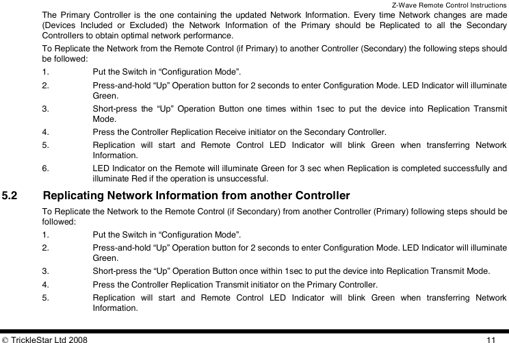 Z-Wave Remote Control Instructions  TrickleStar Ltd 2008  11The  Primary  Controller is  the  one  containing  the  updated  Network  Information.  Every  time  Network  changes  are  made (Devices  Included  or  Excluded)  the  Network  Information  of  the  Primary  should  be  Replicated  to  all  the  Secondary Controllers to obtain optimal network performance. To Replicate the Network from the Remote Control (if Primary) to another Controller (Secondary) the following steps should be followed: 1. Put the Switch in “Configuration Mode”. 2. Press-and-hold “Up” Operation button for 2 seconds to enter Configuration Mode. LED Indicator will illuminate Green. 3. Short-press  the  “Up”  Operation  Button  one  times  within  1sec  to  put  the  device  into  Replication  Transmit Mode. 4. Press the Controller Replication Receive initiator on the Secondary Controller. 5. Replication  will  start  and  Remote  Control  LED  Indicator  will  blink  Green  when  transferring  Network Information. 6. LED Indicator on the Remote will illuminate Green for 3 sec when Replication is completed successfully and illuminate Red if the operation is unsuccessful. 5.2 Replicating Network Information from another Controller To Replicate the Network to the Remote Control (if Secondary) from another Controller (Primary) following steps should be followed: 1. Put the Switch in “Configuration Mode”. 2. Press-and-hold “Up” Operation button for 2 seconds to enter Configuration Mode. LED Indicator will illuminate Green. 3. Short-press the “Up” Operation Button once within 1sec to put the device into Replication Transmit Mode. 4. Press the Controller Replication Transmit initiator on the Primary Controller. 5. Replication  will  start  and  Remote  Control  LED  Indicator  will  blink  Green  when  transferring  Network Information. 