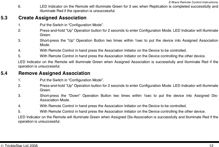 Z-Wave Remote Control Instructions  TrickleStar Ltd 2008  126. LED Indicator on the Remote will illuminate Green for 3 sec when Replication is completed successfully and illuminate Red if the operation is unsuccessful. 5.3 Create Assigned Association 1. Put the Switch in “Configuration Mode”. 2. Press-and-hold “Up” Operation button for 2 seconds to enter Configuration Mode. LED Indicator will illuminate Green. 3. Short-press  the  “Up”  Operation  Button  two  times  within  1sec  to  put  the  device  into  Assigned  Association Mode. 4. With Remote Control in hand press the Association Initiator on the Device to be controlled. 5. With Remote Control in hand press the Association Initiator on the Device controlling the other device. LED  Indicator  on  the  Remote  will  illuminate Green when  Assigned  Association  is  successfully  and illuminate Red  if  the operation is unsuccessful. 5.4 Remove Assigned Association 1. Put the Switch in “Configuration Mode”. 2. Press-and-hold “Up” Operation button for 2 seconds to enter Configuration Mode. LED Indicator will illuminate Green. 3. Short-press  the  “Down”  Operation  Button  two  times  within  1sec  to  put  the  device  into  Assigned  Dis-Association Mode. 4. With Remote Control in hand press the Association Initiator on the Device to be controlled. 5. With Remote Control in hand press the Association Initiator on the Device controlling the other device. LED Indicator on the Remote will illuminate Green when Assigned Dis-Association is successfully and illuminate Red if the operation is unsuccessful. 