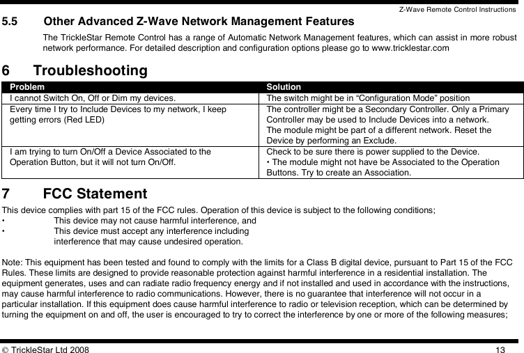 Z-Wave Remote Control Instructions  TrickleStar Ltd 2008  135.5 Other Advanced Z-Wave Network Management Features The TrickleStar Remote Control has a range of Automatic Network Management features, which can assist in more robust network performance. For detailed description and configuration options please go to www.tricklestar.com 6 Troubleshooting Problem Solution I cannot Switch On, Off or Dim my devices. The switch might be in “Configuration Mode” position Every time I try to Include Devices to my network, I keep getting errors (Red LED) The controller might be a Secondary Controller. Only a Primary Controller may be used to Include Devices into a network.  The module might be part of a different network. Reset the Device by performing an Exclude. I am trying to turn On/Off a Device Associated to the Operation Button, but it will not turn On/Off. Check to be sure there is power supplied to the Device. • The module might not have be Associated to the Operation Buttons. Try to create an Association. 7 FCC Statement This device complies with part 15 of the FCC rules. Operation of this device is subject to the following conditions; •  This device may not cause harmful interference, and •  This device must accept any interference including    interference that may cause undesired operation.  Note: This equipment has been tested and found to comply with the limits for a Class B digital device, pursuant to Part 15 of the FCC Rules. These limits are designed to provide reasonable protection against harmful interference in a residential installation. The equipment generates, uses and can radiate radio frequency energy and if not installed and used in accordance with the instructions, may cause harmful interference to radio communications. However, there is no guarantee that interference will not occur in a particular installation. If this equipment does cause harmful interference to radio or television reception, which can be determined by turning the equipment on and off, the user is encouraged to try to correct the interference by one or more of the following measures;  