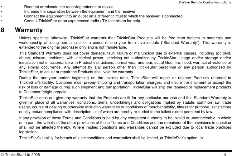 Z-Wave Remote Control Instructions  TrickleStar Ltd 2008  14•  Reorient or relocate the receiving antenna or device. •  Increase the separation between the equipment and the receiver. •  Connect the equipment into an outlet on a different circuit to which the receiver is connected. •  Consult TrickleStar or an experienced radio / TV technician for help.  8 Warranty Unless  specified  otherwise,  TrickleStar  warrants  that  TrickleStar  Products  will  be  free  from  defects  in  materials  and workmanship  affecting  normal  use  for  a  period  of  one  year  from  invoice  date  (“Standard  Warranty”).  This  warranty  is extended to the original purchaser only and is not transferable. This Standard Warranty  does  not cover damage,  fault,  failure or  malfunction  due to  external  causes, including  accident, abuse,  misuse,  problems  with  electrical  power,  servicing  not  authorized  by  TrickleStar,  usage  and/or  storage  and/or installation not in accordance with Product instructions, normal wear and tear, act of God, fire, flood, war, act of violence or any  similar  occurrence.  Any  attempt  by  any  person  other  than  TrickleStar  personnel  or  any  person  authorized  by TrickleStar, to adjust or repair the Products shall void the warranty. During  the  one-year  period  beginning  on  the  invoice  date,  TrickleStar  will  repair  or  replace  Products  returned  to TrickleStarʼs  facility.  Customer  must  prepay shipping  and transportation  charges,  and insure the shipment or accept  the risk of loss or damage during such shipment and transportation. TrickleStar will ship the repaired or replacement products to Customer freight prepaid. TrickleStar does not give any warranty that the Products are fit for any particular purpose and this Standard Warranty is given in  place  of  all  warranties,  conditions,  terms,  undertakings  and  obligations  implied by  statute,  common  law,  trade usage, course of dealing or otherwise including warranties or conditions of merchantability, fitness for purpose, satisfactory quality and/or compliance with description, all of which are hereby excluded to the fullest extent permitted by law.  If any provision of these Terms and Conditions is held by any competent authority to be invalid or unenforceable in whole or in part, the validity of the other provisions of these Terms and Conditions and the remainder of the provisions in question shall not  be  affected  thereby.  Where implied conditions  and  warranties  cannot  be  excluded due to  local  trade  practices legislation,  TrickleStarʼs liability for breach of such conditions and warranties shall be limited, at TrickleStarʼs option, to 