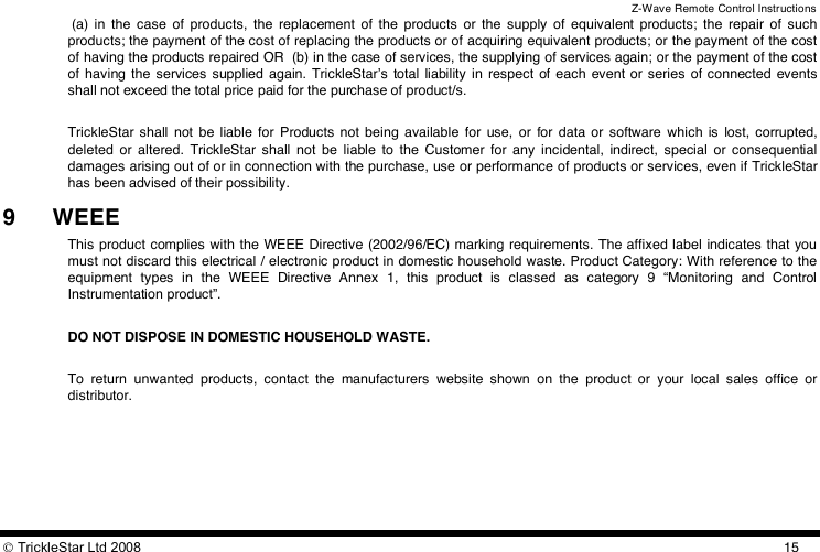 Z-Wave Remote Control Instructions  TrickleStar Ltd 2008  15 (a)  in  the  case  of  products,  the  replacement  of  the  products  or  the  supply  of  equivalent  products;  the  repair  of  such products; the payment of the cost of replacing the products or of acquiring equivalent products; or the payment of the cost of having the products repaired OR  (b) in the case of services, the supplying of services again; or the payment of the cost of  having  the  services  supplied  again.  TrickleStarʼs  total  liability  in respect  of each  event or series of connected events shall not exceed the total price paid for the purchase of product/s.   TrickleStar  shall  not  be  liable  for  Products  not  being  available  for  use,  or  for  data  or  software  which  is  lost, corrupted, deleted  or  altered.  TrickleStar  shall  not  be  liable  to  the  Customer  for  any  incidental,  indirect,  special  or  consequential damages arising out of or in connection with the purchase, use or performance of products or services, even if TrickleStar has been advised of their possibility. 9 WEEE This product complies with the WEEE Directive (2002/96/EC) marking requirements. The affixed label indicates that you must not discard this electrical / electronic product in domestic household waste. Product Category: With reference to the equipment  types  in  the  WEEE  Directive  Annex  1,  this  product  is  classed  as  category  9  “Monitoring  and  Control Instrumentation product”.  DO NOT DISPOSE IN DOMESTIC HOUSEHOLD WASTE.  To  return  unwanted  products,  contact  the  manufacturers  website  shown  on  the  product  or  your  local  sales  office  or distributor. 