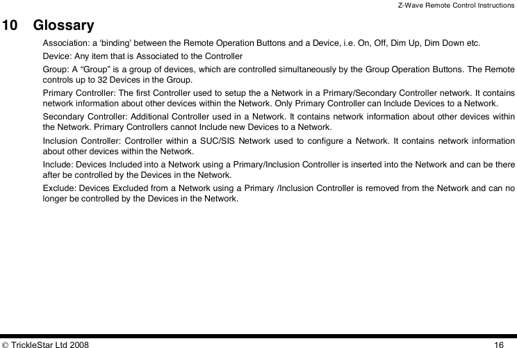 Z-Wave Remote Control Instructions  TrickleStar Ltd 2008  1610 Glossary Association: a ʻbindingʼ between the Remote Operation Buttons and a Device, i.e. On, Off, Dim Up, Dim Down etc. Device: Any item that is Associated to the Controller  Group: A “Group” is a group of devices, which are controlled simultaneously by the Group Operation Buttons. The Remote controls up to 32 Devices in the Group. Primary Controller: The first Controller used to setup the a Network in a Primary/Secondary Controller network. It contains network information about other devices within the Network. Only Primary Controller can Include Devices to a Network. Secondary Controller: Additional Controller used in a  Network. It contains network information about other devices within the Network. Primary Controllers cannot Include new Devices to a Network. Inclusion  Controller:  Controller  within  a  SUC/SIS  Network  used  to  configure  a  Network.  It  contains  network  information about other devices within the Network.  Include: Devices Included into a Network using a Primary/Inclusion Controller is inserted into the Network and can be there after be controlled by the Devices in the Network. Exclude: Devices Excluded from a Network using a Primary /Inclusion Controller is removed from the Network and can no longer be controlled by the Devices in the Network.  